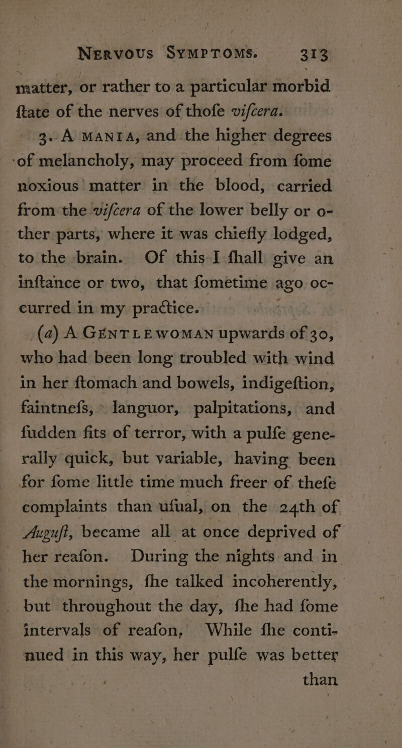 matter, or rather to a particular morbid {tate of the nerves of thofe vifcera. 3. A mantra, and the higher degrees ‘of melancholy, may proceed from fome noxious’ matter in the blood, carried from the vifcera of the lower belly or o- ther parts, where it was chiefly lodged, to the brain. Of this I fhall give an inftance or two, that fometime Ago: OC curred in my practice. (a) A GENTLEWomaN upwards of 30, who had been long troubled with wind in her ftomach and bowels, indigeftion, faintnefs, ° languor, palpitations, and fudden fits of terror, with a pulfe gene- rally quick, but variable, having been for fome little time much freer of thefe complaints than ufual, on the 24th of Augufi, became all at once deprived of _ her reafon. During the nights and in the mornings, fhe talked incoherently, _ but throughout the day, fhe had fome intervals of reafon. While fhe conti- nued in this way, her pulfe was better than