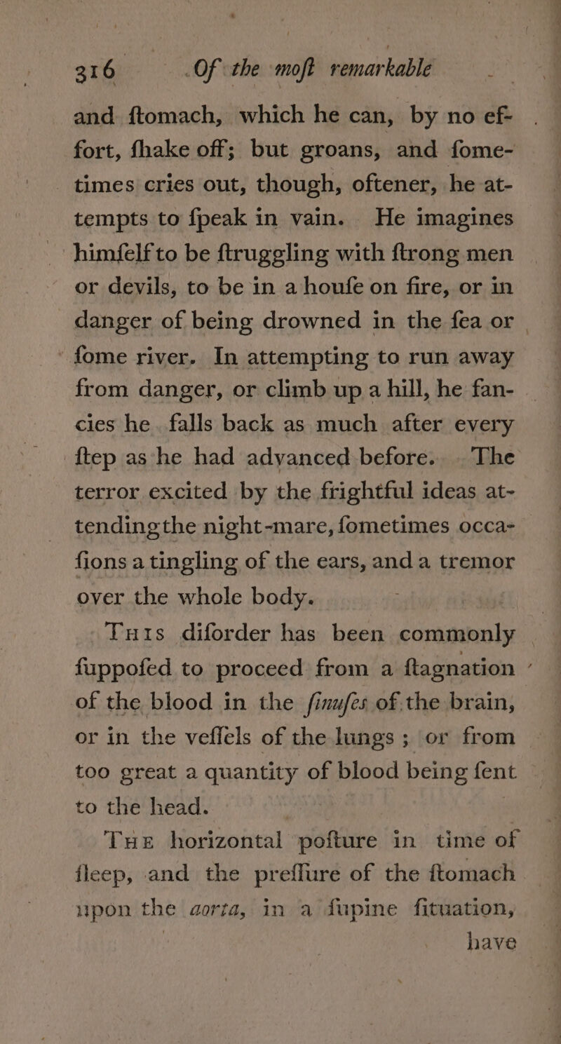 * 316 —s-. Of the -moft remarkable ; and. f{tomach, which he can, by no ef- fort, fhake off; but groans, and fome- - times cries out, though, oftener, he at- tempts to fpeak in vain. He imagines himfelf to be ftruggling with ftrong men or devils, to be in a houfe on fire, or in 'fome river. In attempting to run away from danger, or climb up a hill, he fan- cies he. falls back as much after every ftep ashe had advanced before... The terror excited by the frightful ideas at~- tending the night-mare, fometimes occa- fions a tingling of the ears, anda tremor over the whole body. fuppofed to proceed from a ftagnation of the blood in the finufés of the brain, or in the veffels of the lungs ; or from too great a quantity of blood being fent to the head. | | Tue horizontal pofture in time of fleep, and the preffure of the ftomach upon the aorta, in a fJupine fituation, : have »