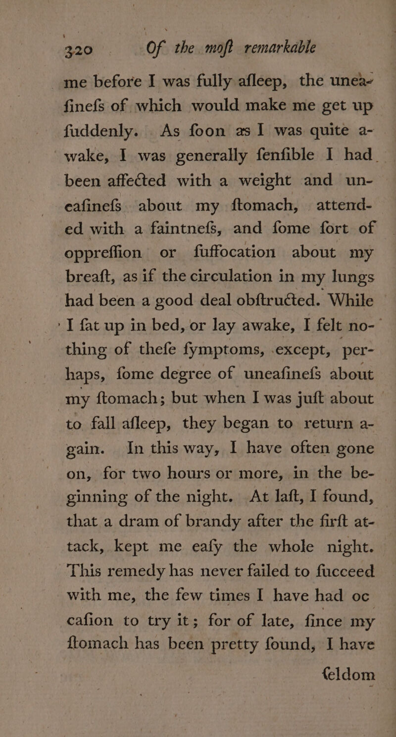 me before I was fully afleep, the unea- finefs of which would make me get up fuddenly. As foon as 1 was quite a- wake, I was generally fenfible I had. been affected with a weight and un- eafinefs. about my ftomach, attend- ed with a faintnefs, and fome fort of oppreffion or fuffocation about my breaft, as if the circulation in my lungs had been a good deal obftructed. While I fat up in bed, or lay awake, I felt no-- thing of thefe fymptoms, .except, per- haps, fome degree of uneafinefs about my {tomach; but when I was juft about © to fall afleep, they began to return a- gain. In this way, I have often gone on, for two hours or more, in the be- ginning of the night. At laft, 1 found, © that a dram of brandy after the firft at- tack, kept me eafy the whole night. This remedy has never failed to fucceed with me, the few times I have had oc cafion to try it; for of late, fince my {tomach has been pretty found, I have {eldom