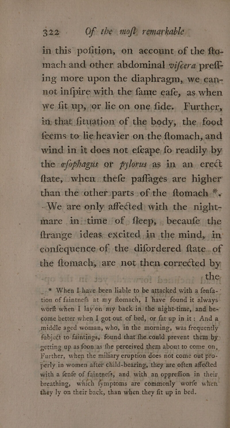 in this pofition, on account of the fte- mach and. other abdominal vifcera prefi- ing more upon the diaphragm, we, can- not infpire with the fame eafe, as. when we fit up, jor lic on one fide. Further, im that fituation of the body, the food feems to heheavier on the ftomach, and wind in it does not efeape, fo readily by the efophagus or pylorus as in an erect ftate, when thefe paffages are higher than the other:parts of the ftomach *. -We are only affected: with the night- mare ini:time of. fleep,; . becaufe the confequence- of the difordered. ftate...of the ftomach, are not then corrected by: | ie p the, * When Lhave ty liable to be actidihes aa a fenfa-° tion of faintnefs at my ftomach, I have found it always come better when I got out of bed, or fat up in it: Anda middle aged woman, who, in the morning, was frequently getting up. as foon/as the perceived them about to come on, Farther, when the miliary eruption does not.come out pro- perly in women after child-bearing, they are often affected with a fenfe of faintnefs, and with an oppreffion in their breathing, which fymptoms are commonly worfe when they ly on their back, than when they fit up in bed. - -o