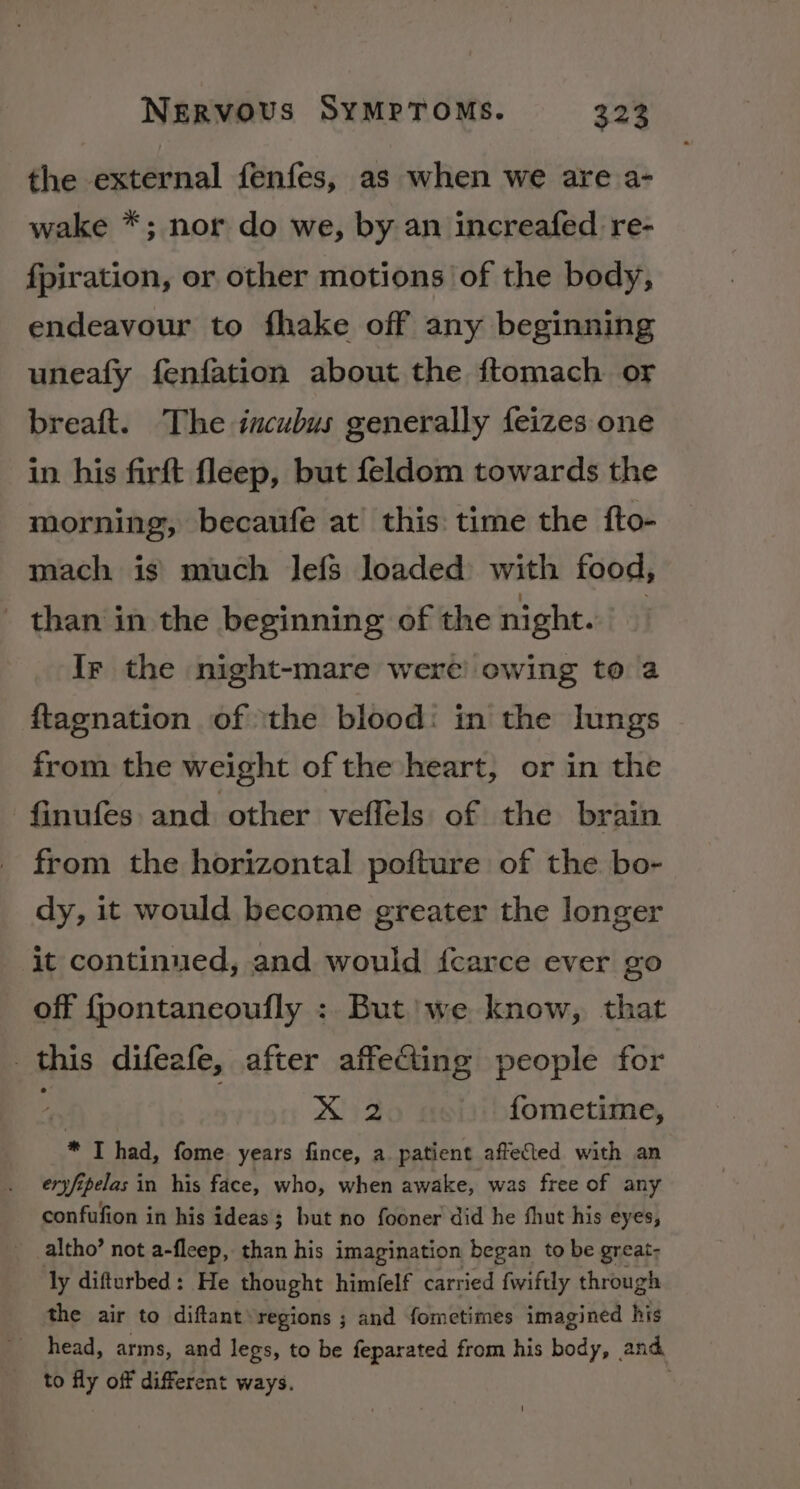 the external fenfes, as when we are a- wake *; nor do we, by an increafed re- fpiration, or other motions of the body, endeavour to fhake off any beginning uneafy fenfation about the ftomach or breaft. The incubus generally feizes one in his firft fleep, but feldom towards the morning, becaufe at this time the fto- mach is’ much lefs loaded with food, than in the beginning of the night. : Ir the night-mare were owing toa ftagnation of ‘the blood: in the lungs from the weight of the heart, or in the finufes and other veffels of the brain from the horizontal pofture of the bo- dy, it would become greater the longer it continued, and would {carce ever go off {pontaneoufly : But’) we know, that this difeafe, after affecting people for x fometime, * I had, fome years fince, a patient affected with an eryfipelas in his face, who, when awake, was free of any confufion in his ideas; but no fooner did he fhut his eyes, _ altho’ not a-fleep, than his imagination began to be great- ly difturbed: He thought himfelf carried fwiftly through the air to diftant\regions ; and fometimes imagined his head, arms, and legs, to be feparated from his body, and to fly off different ways.