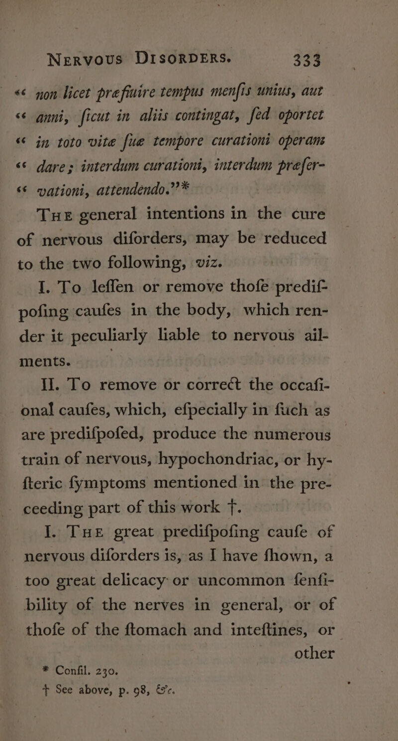 &amp;j nA non licet prefinire tempus menfis unius, aut &lt;¢ anni, ficut in aliis contingat, fed oportet “a n in toto vite fue tempore curationi operam A wn dare; interdum curationi, interdum prefer- vationi, attendendo.”’* “~ “~ THE general intentions in the cure of nervous diforders, may be reduced to the two following, viz. I. To leffen or remove thofe predif- pofing caufes in the body, which ren- der it peculiarly liable to nervous ail- ments. iJ. To remove or correct the occafi- onal caufes, which, efpecially in fiich as are predifpofed, produce the numerous train of nervous, hypochondriac, or hy- {teric fymptoms mentioned in the pre- ceeding part of this work f. I. THe great predifpofing caufe of nervous diforders is, as I have fhown, a too great delicacy or uncommon fenfi- bility of the nerves in general, or of thofe of the ftomach and inteftines, or other * Confil. 230. + See above, p. 98, &amp;c.