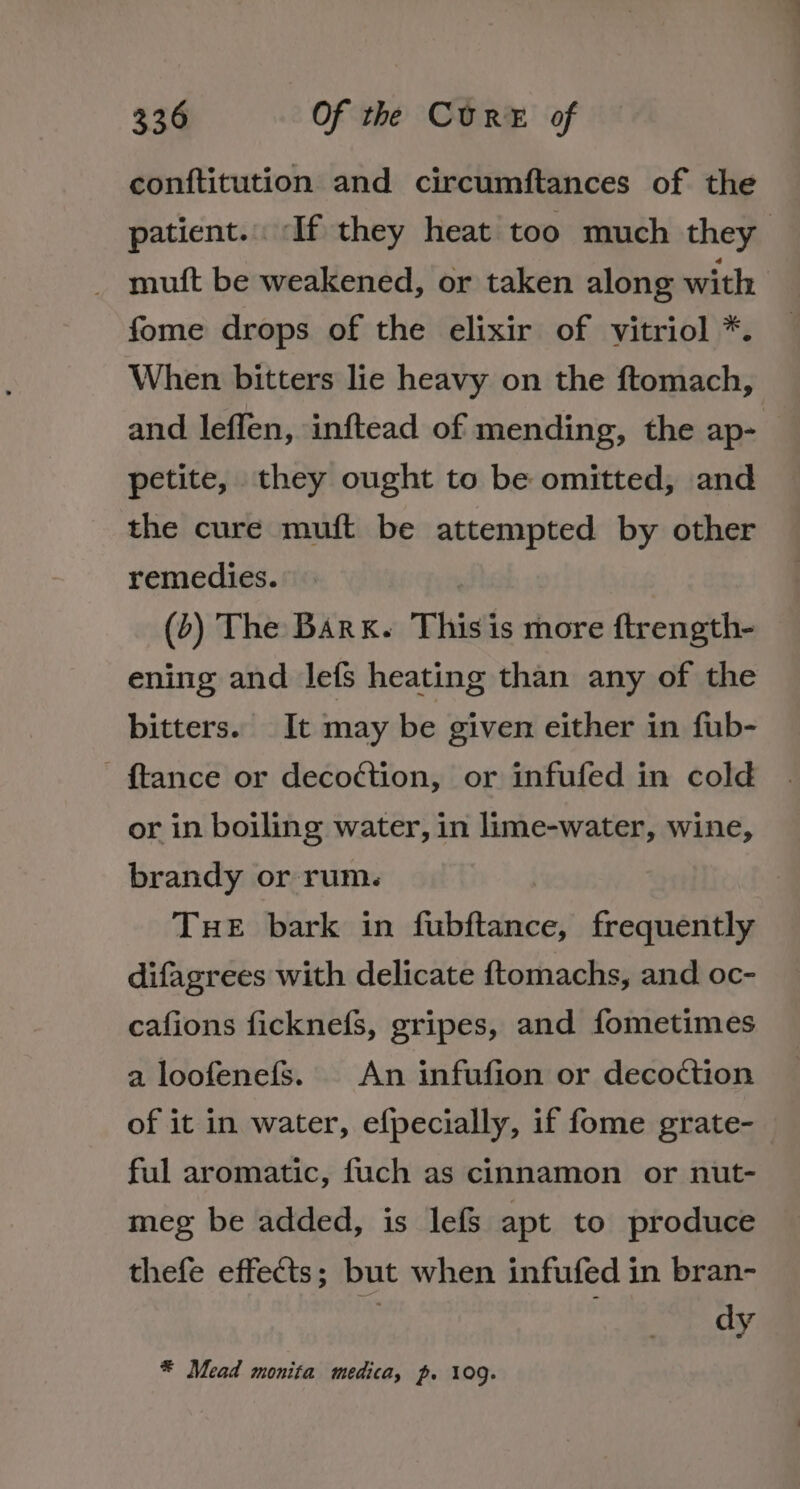 conftitution and circumftances of the patient. If they heat too much they _ mutt be weakened, or taken along with fome drops of the elixir of vitriol *. When bitters lie heavy on the ftomach, and leflen, inftead of mending, the ap- petite, they ought to be omitted, and the cure muft be attempted by other remedies. (&gt;) The Bark. This is more ftrength- ening and Jefs heating than any of the bitters. It may be given either in fub- {tance or decoction, or infufed in cold or in boiling water, in lime-water, wine, brandy or rum. THE bark in fiabftenee, frequently difagrees with delicate {tomachs, and oc- cafions ficknefs, gripes, and fometimes a loofenefS. An infufion or decoction of it in water, efpecially, if fome grate- ful aromatic, fuch as cinnamon or nut- meg be added, is lefs apt to produce thefe effects ; but when infufed in bran- dy * Mead monita medica, p. 109.