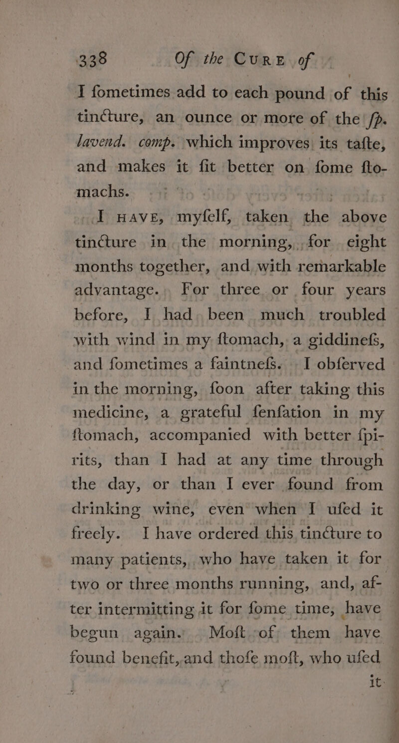 I fometimes add to each pound of this tincture, an ounce or more of the /p. lavend. comp. which improves. its tafte, and makes it fit better on fome fto- machs. ? J wave, myfelf, taken. the above tincture in. the morning, . for eight months together, and with remarkable advantage. . For three or four years before, I had. been much _ troubled with wind in my ftomach, a giddinefs, and fometimes a faintnefs. I obferved in the morning, foon after taking this medicine, a grateful fenfation in my ftomach, accompanied with better {pi- rits, than I had at any time through the day, or than I ever found from drinking wine, even when I ufed it freely. I have ordered this tinéture to many patients, who have taken it for ter intermitting it for fome time; have found benefit, and thofe moft, who ufed y 4