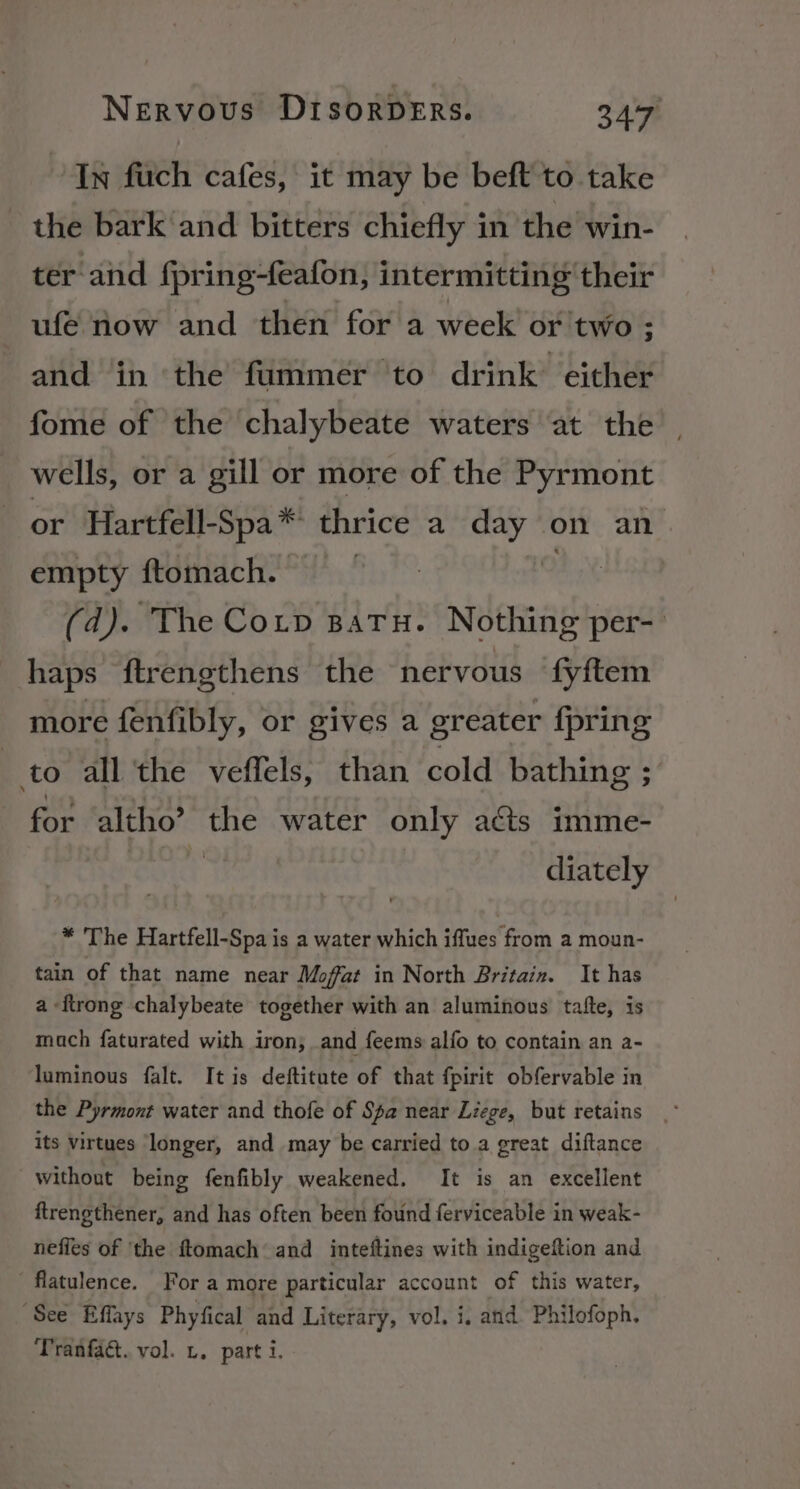 In fuch cafes, it may be beft to take the bark and bitters chiefly in the win- ter and fpring-feafon, intermitting their ufe now and then for a week or two ; and in ‘the fummer to drink either fome of the chalybeate waters at the wells, or a gill or more of the Pyrmont or Hartfell-Spa* thrice a day on an empty ftomach. ) On (d). The Coup satu. Nothing per- haps ftrengthens the nervous ‘fyftem more fenfibly, or gives a greater {pring to all the veffels, than cold bathing ; for altho’ he water only acts imme- diately * The Hartfell-Spa is a water which iffues from a moun- tain of that name near Moffat in North Britain. It has a -ftrong chalybeate together with an aluminous tafte, is mach faturated with iron; and feems alfo to contain an a- luminous falt. It is deftitute of that fpirit obfervable in the Pyrmont water and thofe of Spa near Liege, but retains its virtues longer, and may be carried to a great diftance without being fenfibly weakened. It is an excellent ftrengthener, and has often been found ferviceable in weak- nefles of ‘the ftomach and inteftines with indigeftion and flatulence. For a more particular account of this water, ‘See Effays Phyfical and Literary, vol. i, and Philofoph. Tranfact. vol. 1. part i.