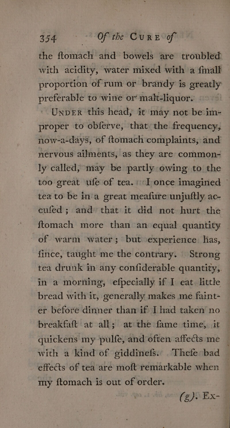 asf ~ Of the Cur EY the ftomach and bowels are troubled with acidity, water mixed with a fall proportion of rum or brandy is greatly preferable to witve or malt-liquor. UnpDER this head, it may not be:im- proper to obferve, that the frequency, now-a-days, of ftomach complaints, and nervous ailments, as they are common- ly called, may be partly owing to the too great ufe of tea.:“Tonce imagined — tea to be ina great meafure'unjuftly ac- cufed ; and that it did not hurt-the {tomach more than an equal quantity of warm water; but experience kas, fince, taught me the contrary. Strong tea drunk im any confiderable quantity, in a morning, efpecially if I eat. little bread with it, generally makes me faint- er before dinner than if I had taken no - breakfaftt at all; at the fame time, it quickens my pulfe, and often affes me with a kind of giddinefs.. .Thefe bad effects of tea are moft remarkable when my ftomach is out of order. (eR Ex-