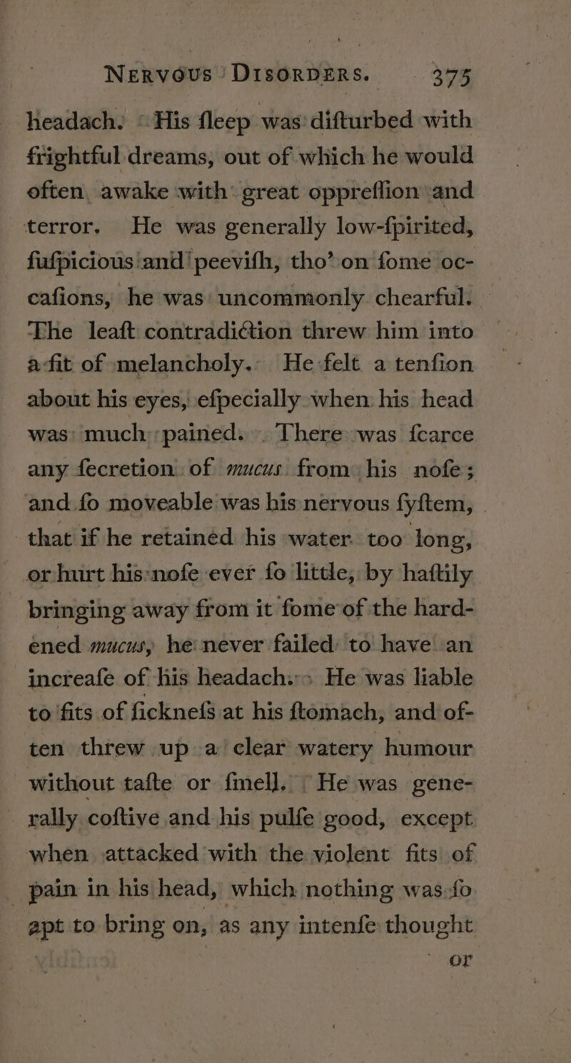 headach. “His fleep was’ difturbed with frightful dreams, out of which he would often, awake with: great oppreflion and terror. He was generally low-{pirited, fufpicious ‘and! peevith, tho’ on fome oc- cafions, he was uncommonly. chearful. The leaft contradiction threw him into afit of melancholy. He felt a tenfion about his eyes, efpecially when his head was: much ‘pained... There:was {carce any fecretion..of mucus. from his nofe; and fo moveable was his nervous fyftem, | that if he retainéd his water. too long, or hurt his:nofe ever fo little, by haftily bringing away from it fome’of the hard- ened mucus, he never failed: to have an increafe of his headach:» He was liable to fits of ficknefS at his ftomach, and of- ten threw up a clear watery humour without tafte or fmel], He was gene- rally coftive and his pulfe good, except when attacked with the violent fits of _ pain in his head, which nothing was-fo apt to bring on, as any intenfe thought or