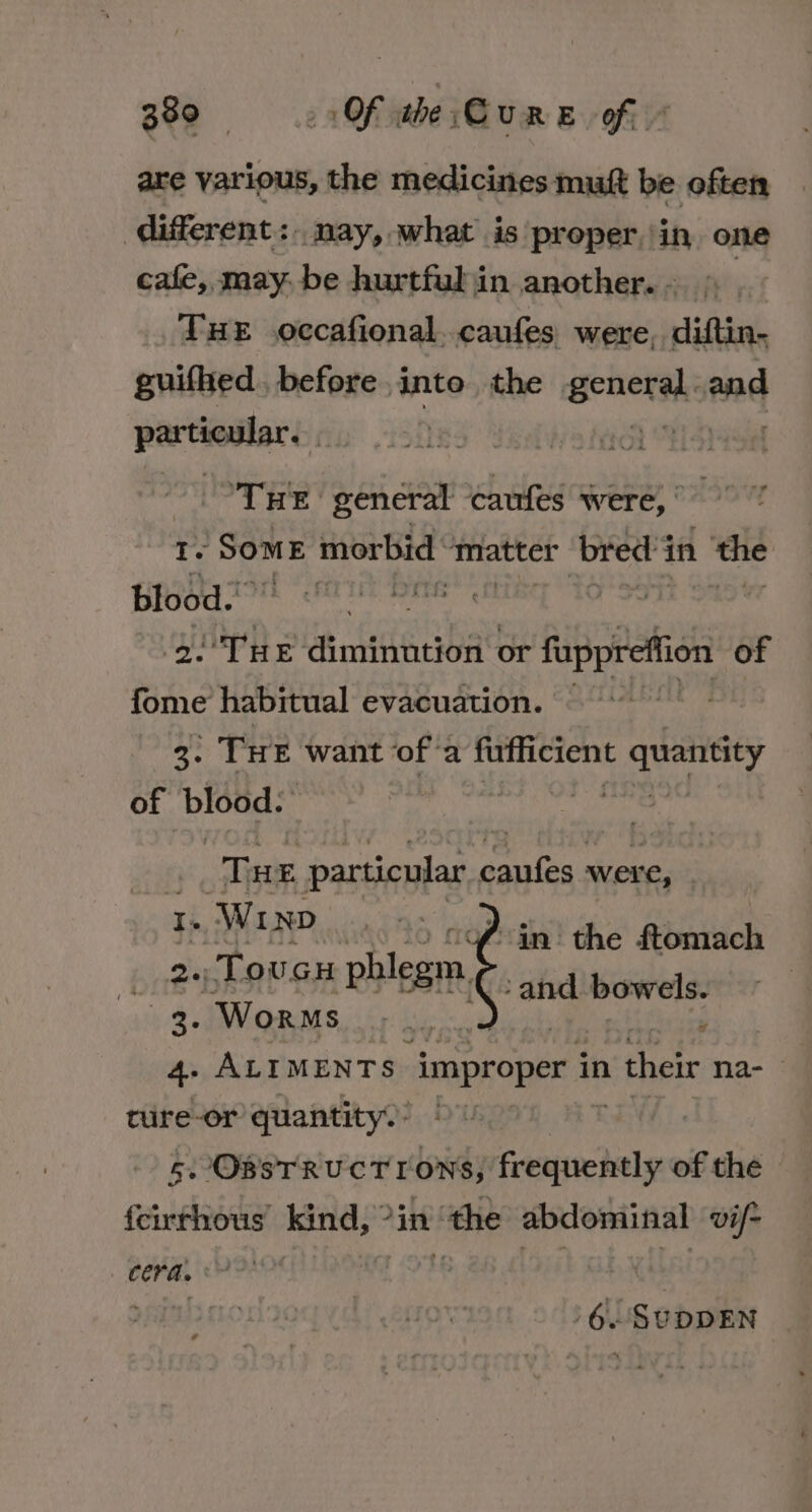 are various, the medicines mutt be often ‘different: nay, what is proper,’ in, one cafe, may: be hurtfuljin another.- 9 THE occafional..caufes were, diftin- guifhed. before into the scaheiiies and particular. | ‘THE general caufes were,* Tt. ‘Some morbid matter bred’s in ‘the blood.’ ski 2.°THe diminution or fuppreffion of fome habitual evacuation. Bh, 3° THE want ofa fufficient pha of blood. | ? Tae particular. caufes were, I. W1 ND 2a) Toucu phlegm, 3. Worms er ALT MENTS ‘improper i in n their na- of. “an: the ftomach ; ie bowels. g ture-or quantity. 5. OBSTRUCTIONS, frequently of the {cirthous kind, °in ‘the abdominal vil= , 6. SUDDEN