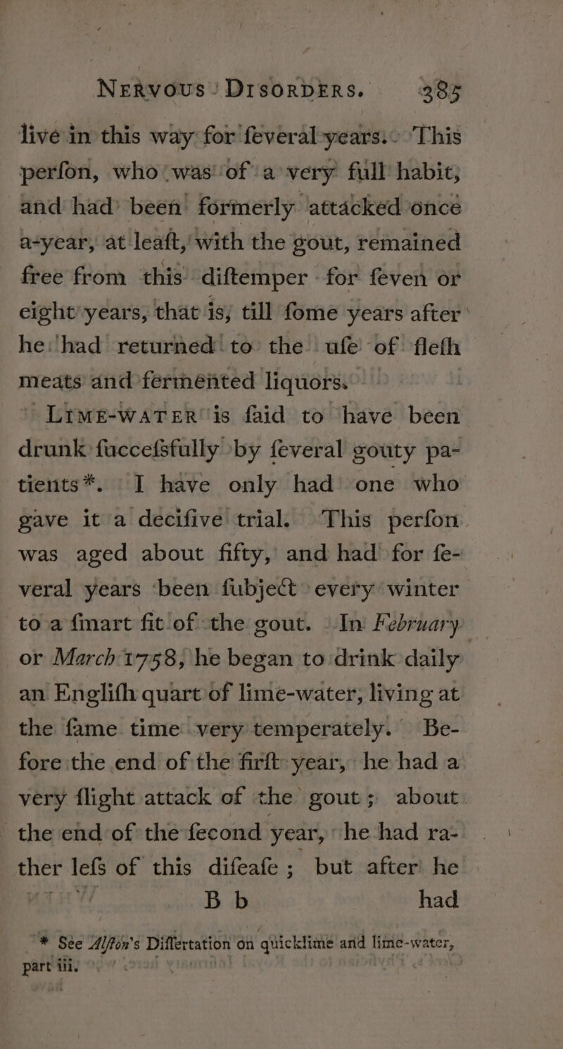 live in this way for feveral-years.- ‘This perfon, who was'‘of'a very full habit; and had’ been formerly ‘attacked once a-year, at leaft, with the gout, remained free from ‘this diftemper for feven or eight’years, that is, till fome years after’ he'‘had returned to the ufe of fleth meats and fermented liquors. ’ Ltwe-watTer'is faid to have been drunk fuccefsfully by feveral gouty pa- tients*. TI have only had one who gave it a decifive trial. ‘This perfon was aged about fifty, and had for fe- veral years ‘been fubject every winter to a fmart fit of the gout. In February — or March 1758, he began to:drink daily | an Englifh quart of lime-water, living at the fame. time very temperately. Be- fore the end of the firft: year, he had a very flight attack of the gout; about the end of the fecond year, he had ra- ther lefs of this difeafe ny but after he ar at ty Bb had # Sée Alfton’s Differtation on quicklime and lime-water, part iii, | t &lt;é