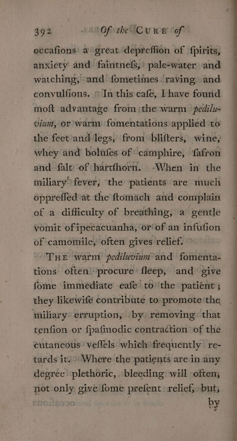 492 tA Of heUC u wow oft eccafions’ a great depreffion of ‘f{pirits, anxiety and faintnefS,’ pale-water and watching, and fometimes. raving and convulfions. © In this cafe, [have found moft advantage from :the warm pedilu vium, or warm fomentations applied ‘to the feet andlegs, from /blifters, wine, whey and’ bolufes of camphire, fafron and falt of hartfhorn. -When in the miliary fever, ‘the patients are much opprefled’at the ftomach and complain of a difficulty of breathing, a gentle vomit of ipecacuanha, or‘ of an infufion of camomile, often gives relief. ° -- THE warm fediluvium- and fomenta- tions often! procure fleep, and give fome immediate eafe to''the patient ; they likewife contribute to:promote ‘the miliary erruption, by removing: that tenfion or fpafmodic contraétion of the cutancous’ veflels which frequently — re- tards it. Where the patients are in any degree plethoric,. bleeding will often; not only: give fome prefent. relief, but;