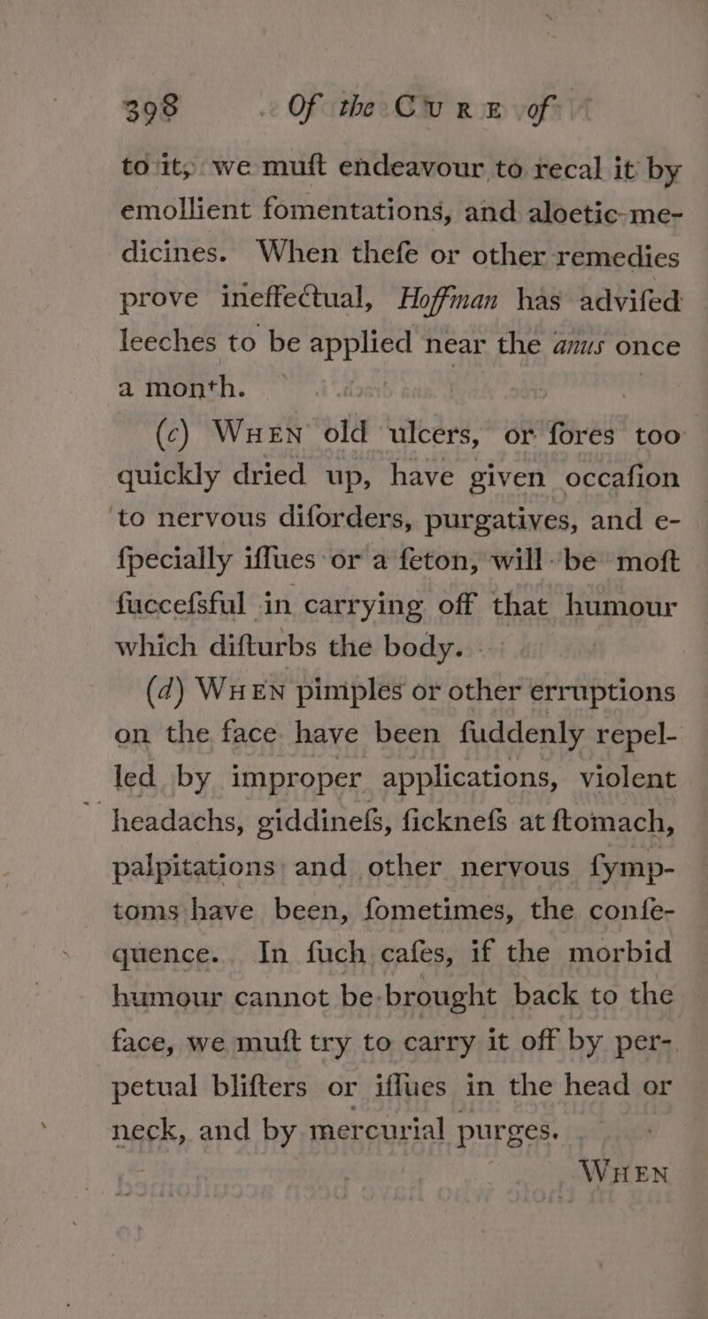 to it; we muft endeavour to recal it by emollient fomentations, and aloetic-me- dicines. When thefe or other remedies prove ineffectual, Hoffinan has advifed leeches to be applied near the anus once a month. . (c) WueEn old ulcers, or fores too quickly dried up, have given occafion ‘to nervous diforders, purgatives, and e- {pecially iffues or a feton, willbe moft — fuccefsful in carrying off that humour which difturbs the body. (7) Wu EN pimples or other erruptions on the face have been fuddenly repel- led by improper applications, violent ’ headachs, giddinefs, ficknefS at ftomach, palpitations: and other nervous fymp- toms have been, fometimes, the confe- quence. In fuch cafes, if the morbid humour cannot be-brought back to the face, we mutt try to carry it off by per-. petual blifters or iflues in the head or neck, and by mercurial purges. | WHEN