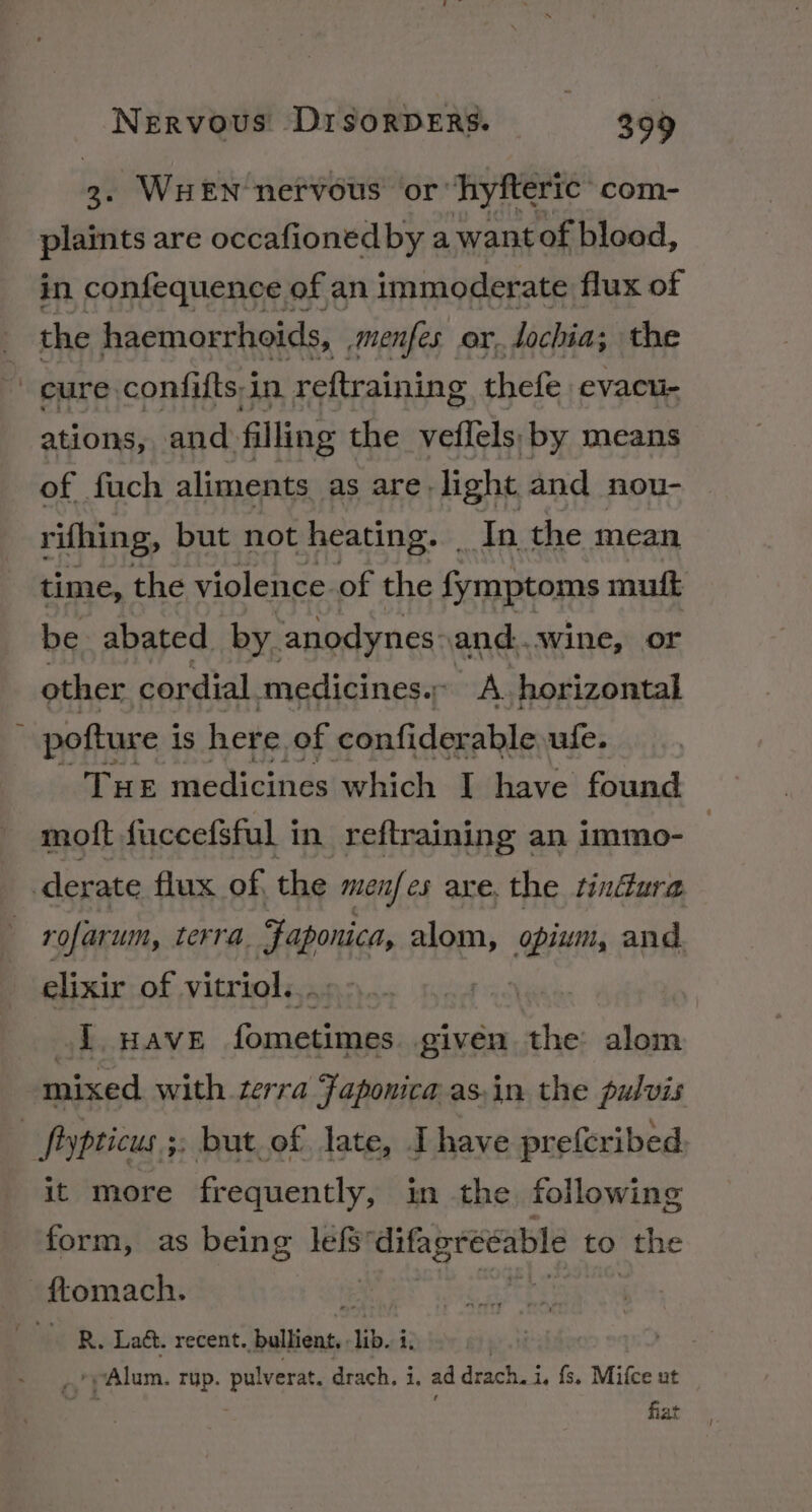 3. WHEN nervous or ‘hyfteric com- plaints are occafionedby a want of blood, in confequence of an immoderate flux of the haemorrhoids, menfes or. lochia; the cure: confifts:i in. reftraining thefe evacu- ations, and. filling the veflels: by means of fuch aliments as are light and nou- rifhing, but not heating. | Tn the mean time, the violence. of the fymptoms mutt be abated by. ‘anodynes and...wine, or other. cordial medicines. A horizontal pofture i is here of confiderable ule. THE medicines which I have found mott fuccefsful in reftraining an immo- derate flux of, the mein] es axe. the tindura rofarum, terra. Faponice alom, opium, and. elixir of vitriol... J HAVE fometimes given the: alom mixed with terra Faponica asin the pulvis | fypticus 5: but of late, Ihave prefcribed it more frequently, in the following form, as being lefs’ difagreeable to the -ftomach. 5 WER. Lat. recent. Spuilay: lib. ii Alum. rup. pulverat drach, i, ad drach. i, fs. Mifce ut fiat