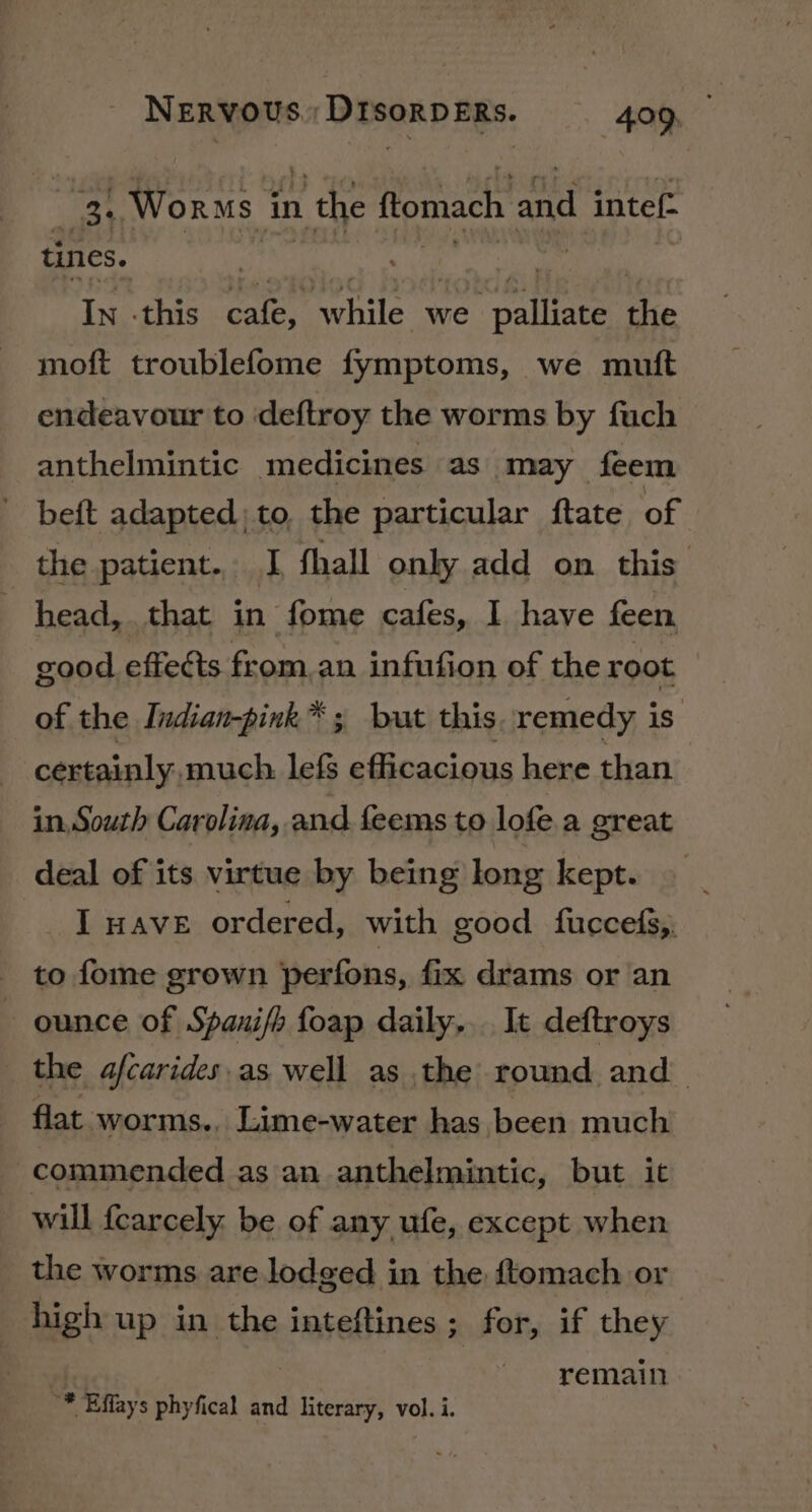 aoe . Worms | in 1 the flomach and intef- tines. | In this Caley ‘while we ete te moft troublefome fymptoms, we mutt endeavour to deftroy the worms by fuch anthelmintic medicines as may feem beft adapted; to, the particular ftate of the patient. I fhall only add on this head, that in fome cafes, I have feen good effects from.an infufion of the root of the Indian-pink™ ; but this remedy is. certainly, much lef efficacious here than in, South Carolina, and feems to lofe. a great deal of its virtue by being long kept. I nave ordered, with good fuccefs,, to fome grown perfons, {ix drams or an ounce of Spanifh foap daily... It deftroys the afcarides.as well as the round. and flat worms,, Lime-water has been much commended as an anthelmintic, but it will {carcely. be of any ufe, except when the worms are lodged in the ftomach or high up in the inteftines; for, if they | remain '* Effays phyfical and literary, vol. i.