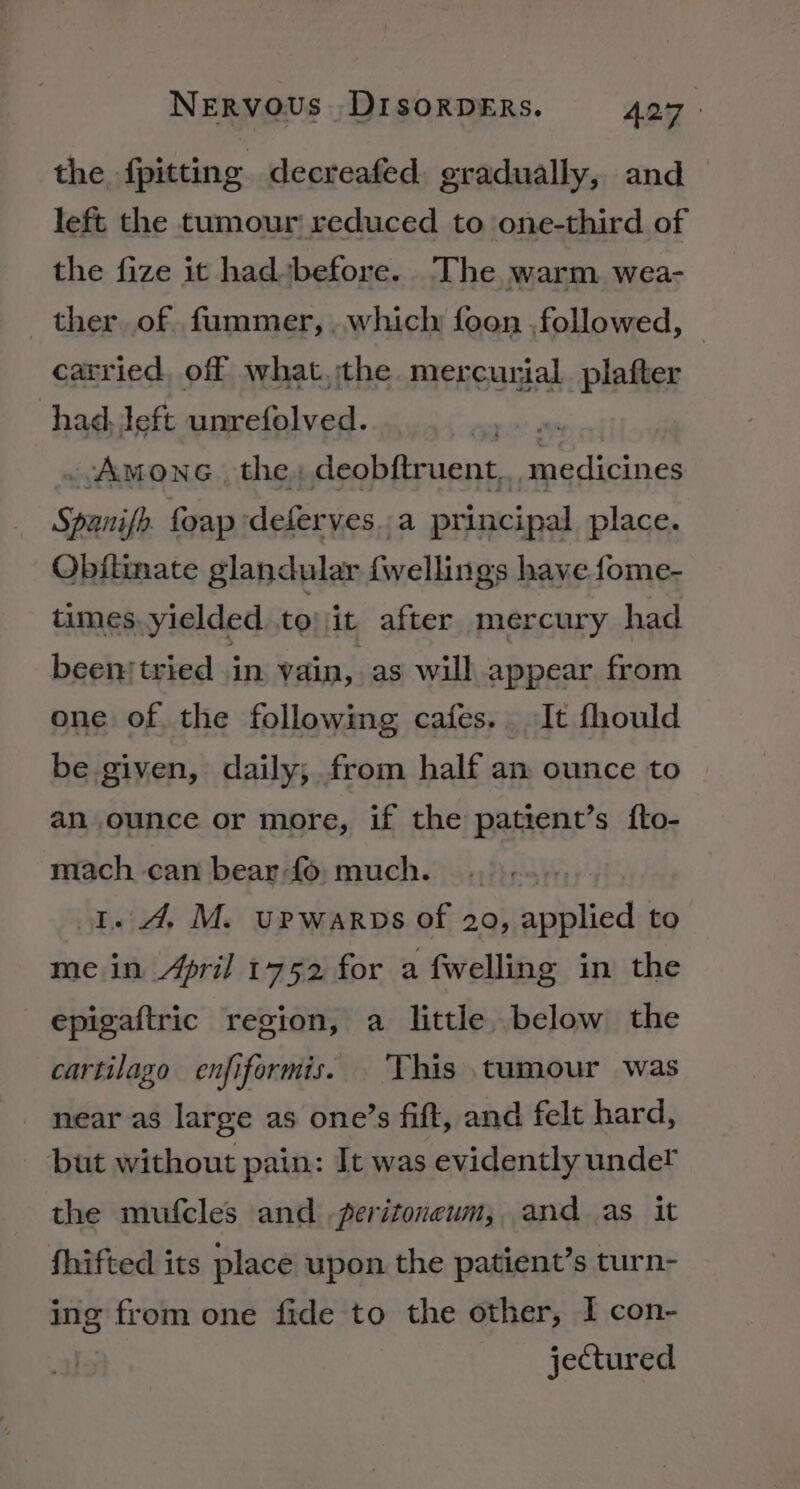 the {pitting decreafed. gradually, and left the tumour reduced to one-third of the fize it had before. The warm wea- Gage of pedibiahe which faan fplowed, a left penx tap wey ~vAmone. the, deobftruent, medicines Spanifh. foapdeferves..a principal place. Obitimate glandular fwellings have fome- times. yielded to it after mercury had beenstried in vain, as will appear from one of the following cafes... It fhould be given, daily; from half am ounce to an ounce or more, if the patient’s fto- mach can bear-fo;much. +. 1.4. M. upwarps of 20, applied to me in April 1752 for a fwelling in the epigaftric region, a little below the cartilago enfiformis. ‘This tumour was near as large as one’s fift, and felt hard, but without pain: It was evidently under the mufcles and peritoneum, and as it fhifted its place upon the patient’s turn- ing from one fide to the other, I con- jectured