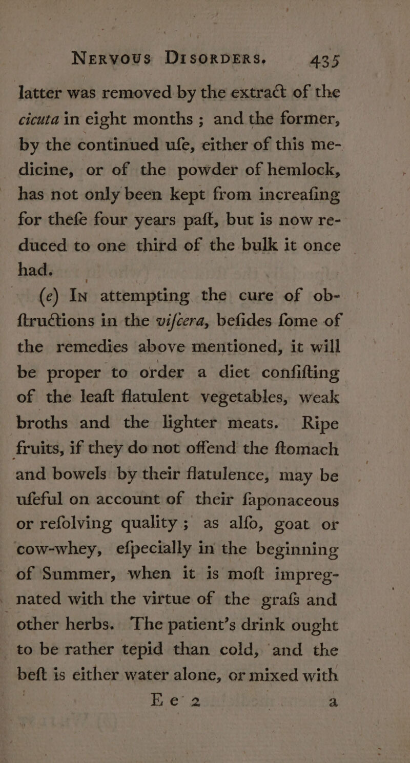 latter was removed by the extract of the cicuta in eight months ; and the former, by the continued ule, either of this me- dicine, or of the powder of hemlock, has not only been kept from increafing for thefe four years paft, but is now re- duced to one third of the bulk it once © had. | (c) In attempting the cure of ob- ftructions in the vifcera, befides fome of - the remedies above mentioned, it will be proper to order a diet confifting of the leaft flatulent vegetables, weak broths and. the lighter meats. Ripe fruits, if they do not offend the ftomach and bowels by their flatulence, may be ufeful on account of their faponaceous or refolving quality; as alfo, goat or cow-whey, efpecially in the beginning of Summer, when it is moft impreg- _ nated with the virtue of the grafs and other herbs. The patient’s drink ought to be rather tepid than cold, ‘and the beft is either water alone, or mixed with 3 Ee 2 : a