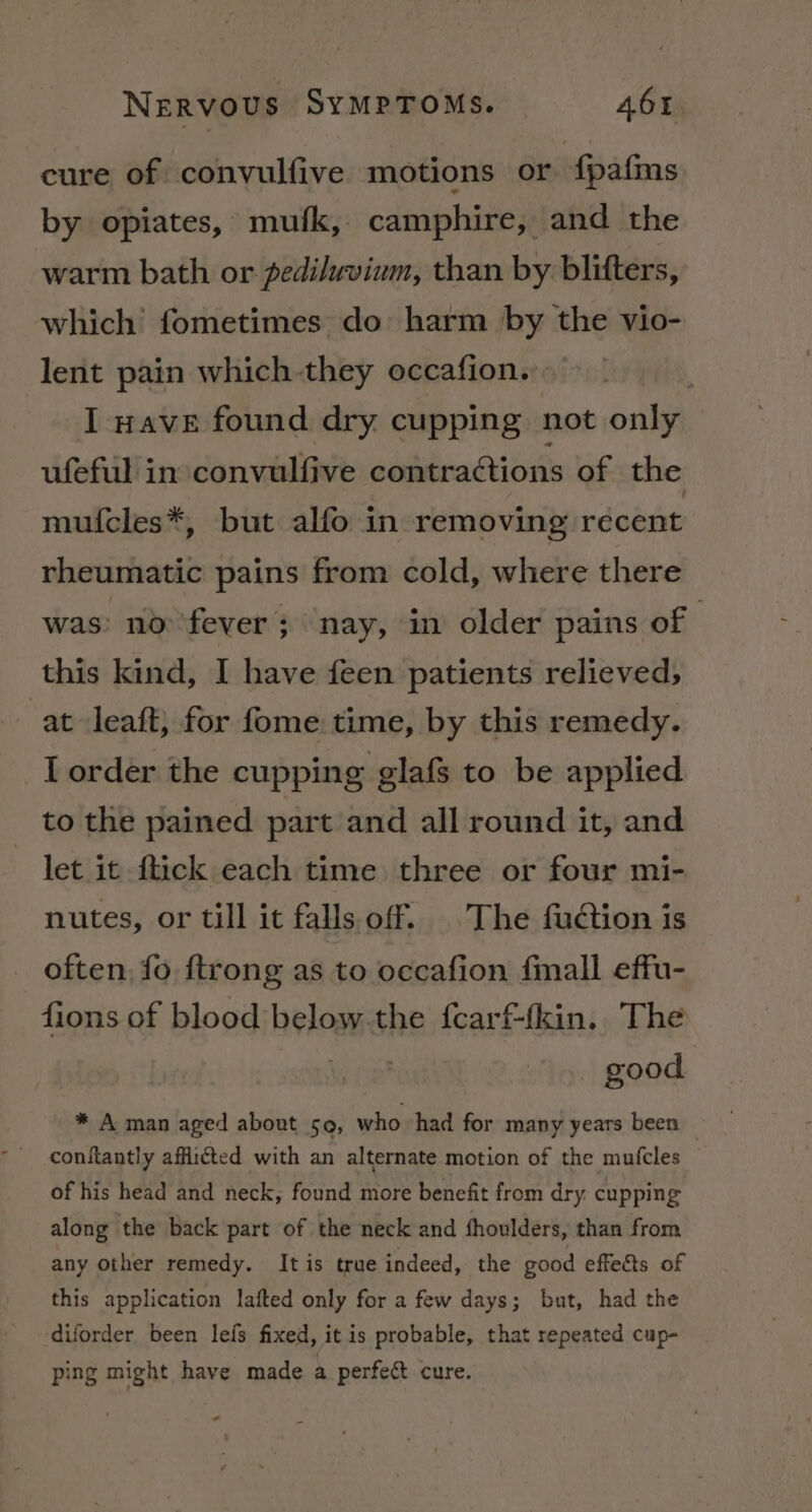 cure of convulfive motions or {pafms by opiates, mufk, camphire, and the warm bath or pediluvium, than by blifters, which fometimes do harm by the vio- lent pain which-they occafion. I nave found dry cupping not only ufeful in convulfive contractions of the mufcles*, but alfo in removing recent rheumatic pains from cold, where there was: no fever ; ‘nay, in older pains of | this kind, I have feen patients relieved, at Jeaft, for fome time, by this remedy. I order the cupping glafs to be applied to the pained part and all round it, and let it flick each time three or four mi- nutes, or till it falls off. The fuction is often, fo ftrong as to occafion fmall effu- fions of blood below.the fcarf-(kin. The ine good * A man aged about so, who had for many years been conftantly afflicted with an alternate motion of the mufcles of his head and neck, found more benefit from dry. cupping along the back part of the neck and shoulders, than from any other remedy. Itis true indeed, the good effets of this application lafted only for a few days; but, had the ‘diforder been leis fixed, it is probable, that repeated cup- ping might have made a perfect cure.