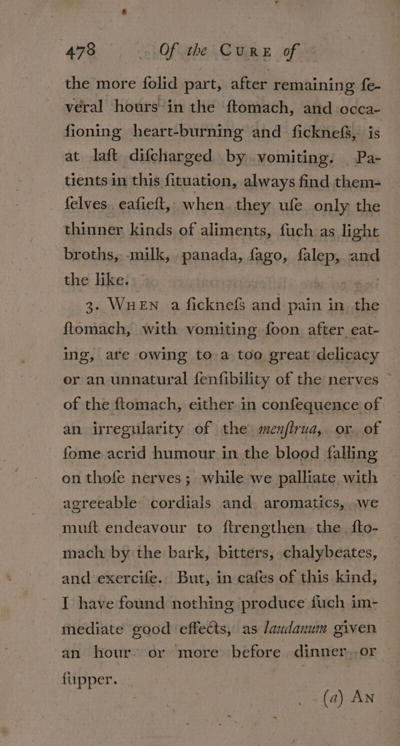 the more folid part, after remaining fe- veral hours in the ftomach, and occa- fioning heart-burning and ficknefS, is at laft difcharged by vomiting. | Pa- tients in this fituation, always find them- _ felves. eafieft, when they ufe only the thinner kinds of aliments, fuch as light broths, -milk, panada, fago, falep, and the like. 3. WHEN a ficknefs and pain in the ftomach, with vomiting foon after eat- ing, are owing to a too great delicacy er an unnatural fenfibility of the nerves ~ of the ftomach, either in confequence of an irregularity of the: menfirua, or of fome acrid humour in the blood falling on thofe nerves; while we palliate with agreeable cordials and. aromatics, we muit endeavour to ftrengthen the {fto- mach. by the bark, bitters, chalybeates, and exercife. But, in cafes of this kind, I have found nothing produce fuch im- mediate good effects, as Jaudanum given an hour. or more before dinner..or fupper. : (a) AN