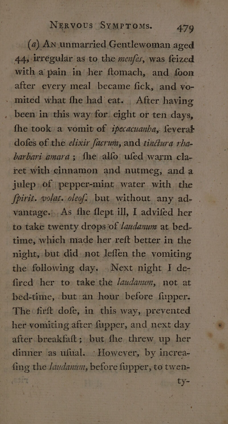 (24) AN unmarried Gentlewoman aged 44, irregular as to the menfes, was feized with a pain in her ftomach, and foon after every meal became fick, and vo- - mited what fhe had eat. _ After having been in: this way for eight or ten days, fhe took a vomit of ipecacuanha,. feverat dofes of the elixir facrum, and tindura rha- _barbari amara; fhe alfo ufed warm cla- ret with cinnamon and nutmeg, and a julep» of pepper-mint water with the fpirit. volat. oleof. buat without. any ad- vantage.).As fhe flept ill, I advifed her to take twenty drops ‘of laudanum at. bed- ‘time, which made her reft better in the night, but did. not Jeffen the vomiting the folowing day. Next night I de- fired her to take the Jaudanwn, not at » bed-time, -but:an hour before fupper. The firft dofe, in this way, prevented her vomiting after fupper, and next day after breakfait; but fhe threw up her dinner as ufual.. : However, by increa- fing the /audanum, before fupper, to twen- ty-