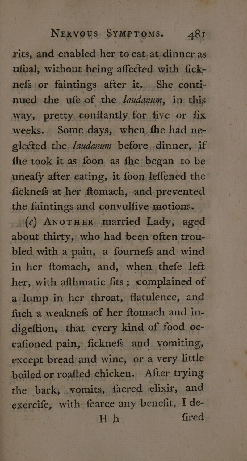 rits, and enabled her to eat, at. dinner as ufual, without being affected with fick- nefS or faintings after it... She conti- nued the ufe of the praltiaeos in this way, pretty conftantly for five or fix weeks. Some days, when fhe had ne- glected the Jaudanum before ,,dinner,.: if fhe took it as foon as fhe began to be uneafy after eating, it foon leffened the ficknefs at her ftomach, and. prevented the faintings and convulfive motions. .(¢) ANOTHER. married Lady, aged about thirty, who had been often trou- bled with a pain, a fournefs and wind in her ftomach, and, when. thefe left her, with afthmatic fits; complained of a lump in her throat, flatulence, and fuch a weaknefs of her ftomach and in- digeftion, that every kind of food. oc- cafioned pain,; ficknefs and vomiting, except bread/and wine, or a very little boiled or roafted chicken,, After trying | the bark, .. vomits, facred elixir , and exercife, with fearce any benefit, Ide- | H h fired