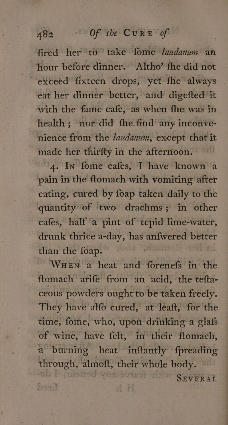 fired her ‘to take fome Jandanum an hour before dinner. Altho’ fhe did not “exceed fixteen drops, yet fhe always ‘eat her dinner better, and digefted ‘it avith the fame eafe, as when fhe was in ‘health ; nor did fhe find: any inconve- nience from the /audanum, except that it made her thirfty in the afternoon. 4. In fome cafes, I have known a pain in the ftomach with vomiting after eating, cured by foap taken daily to the quantity of ‘two drachms; in other cafes, half a pint of tepid lime-water, drunk thrice a-day, has anfwered better than the foap. , WueEn a heat and forenefs in the ~ ftomach arife from an acid, the tefta- ceous powders ought to be taken freely. They have alfo cured, at leaft, for the time, fome, who, upon drinking a glafs of wine, have felt,” in’ their ftomach, a burning heat inflantly {preading thr ough, almott, Sait whole body. ee SEVERAL