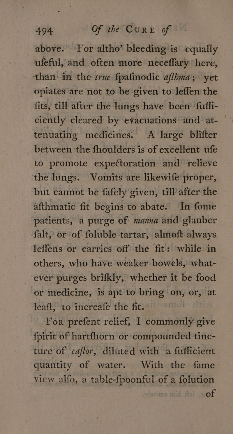 above. ‘For altho’ bleeding'is equally ufeful, and often more neceflary “here, than in the zrue fpafmodic afthma; yet opiates are not to be given to leffen the ciently cleared by evacuations and at- : tenuating medicines. &lt;A large blifter between ‘the fhoulders is of excellent ufe to promote expectoration and relieve ‘the lungs. Vomits are likewife proper, but cannot be fafely given, till after the afthmatic fit begins to abate.’ In fome falt, or of foluble tartar, almoft always leffens or carries off the fit: while in others, who have weaker bowels, what- ever purges brifkly, whether it be food or medicine, is apt to bring on, or, at leaft, to increafe the fit. For prefent relief, I commonly give {pirit of hartfhorn or compounded tinc- ture of caftor, diluted with a fuflicient view alfo, a table-fpoonful. of a folution of