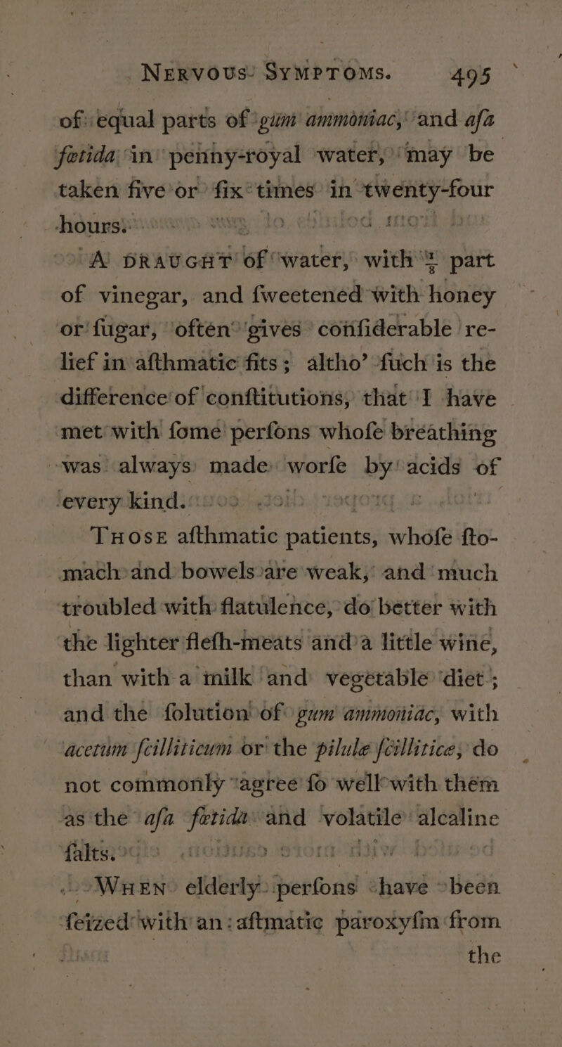 of: equal parts of \gim ammoniac, and afa fetida in ‘penny-royal water, “may be taken five or’ fix* times in “twenty-four Hidasrdvotonn susgy to 5k apie “Al pRavGHT of “water, with! part of vinegar, and fweetened with bine or fugar, ‘often’ ‘gives’ coifiderable | re- lief in afthmatic fits; altho’ fuch is the difference’ of conftitutions; that I have met with fome perfons whofe breathing was. always made: worfe by! acids of -every kind. 1aqo? ! TuHose afthmatic patients, whofe fto- mach-and. bowels are weak, and much troubled with flatulence, do better with the lighter flefh-meats anda little wine, than witha milk ‘and vegetable ‘diet; and the folution of gwm' ammoniac, with acetum feilliticwm or the pilule {cillitice; do not commonly “agree fo wellwith them as the afa aie and volatile alcaline falts.&gt;° » S10! WHEN alintyl ennsitie er been feted with an:aftmatic paroxyfm from