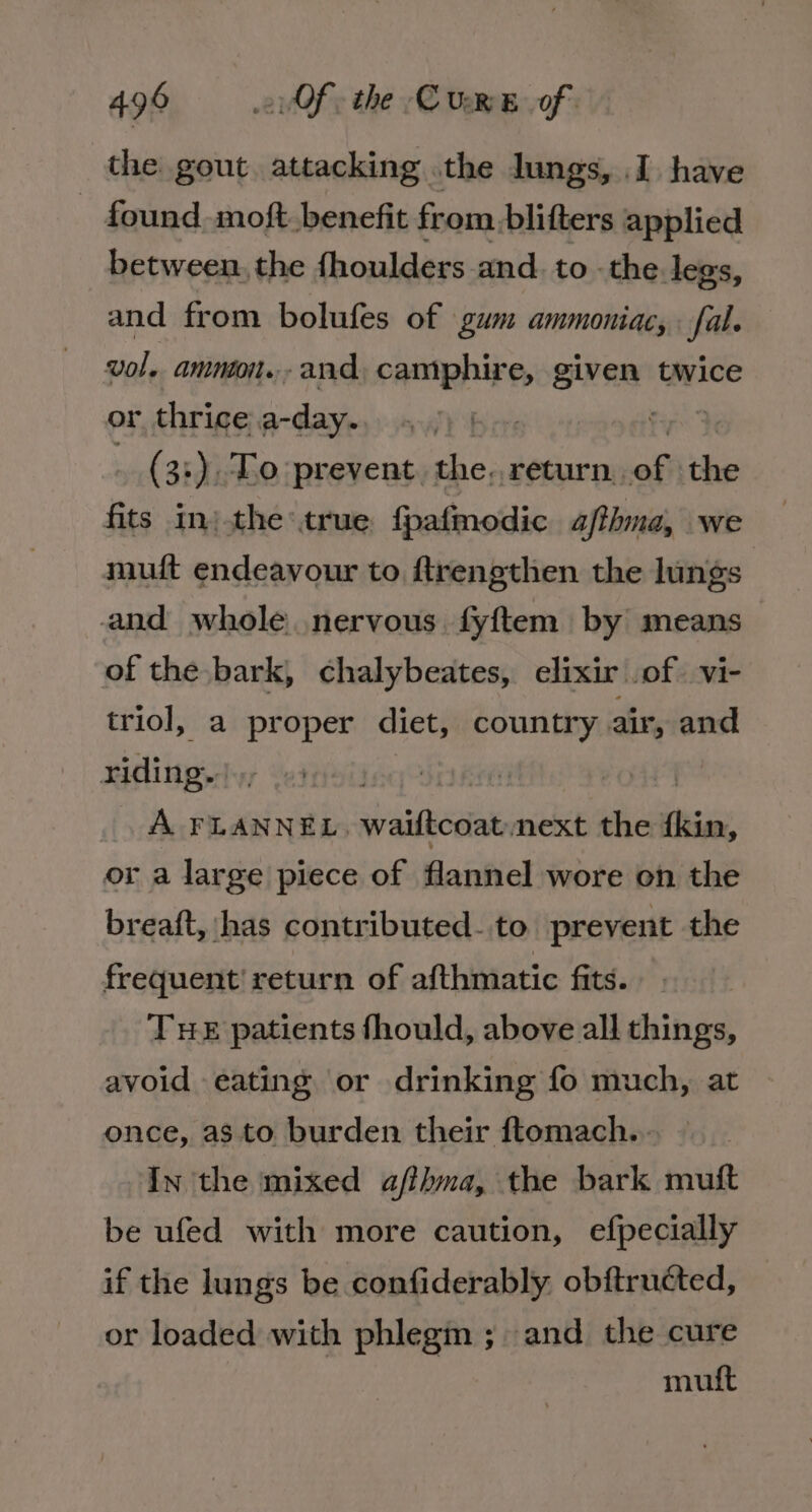 the gout. attacking. the lungs, I have ~ found moft benefit from. blifters applied between. the fhoulders and. to. the legs, and from bolufes of gum ammoniac, fal. vol. amnoon...and, camphire, given! twice or, thrice be ahaa (3:) To prevent. the. return, off ae fits in) the true: fpafmodic a/thna, we muit endeavour to ftrengthen the lungs and whole nervous fyftem by means of the bark, chalybeates, elixir .of. vi- triol, a proper diet, country air, and riding. A FLANNEL, waiftcoat next the kin, or a large piece of flannel wore on the breaft, has contributed- to prevent the frequent! return of afthmatic fits. THE patients fhould, above all things, avoid eating or drinking fo much, at once, as to burden their ftomach... — In the mixed afithma, the bark mutt be ufed with more caution, efpecially if the lungs be confiderably. obftructed, or loaded with phlegm ; and the cure muft