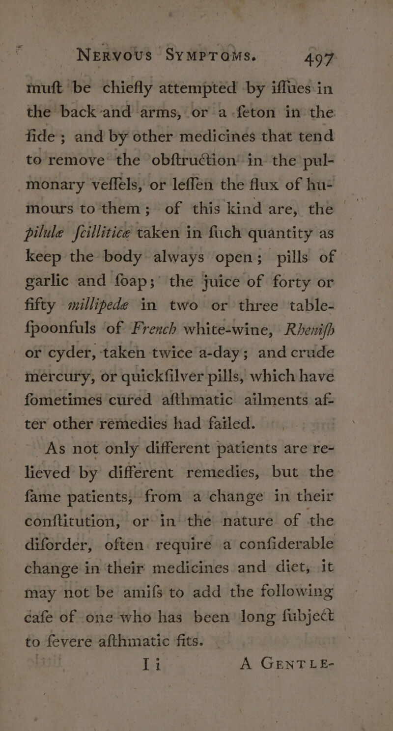 muft be chiefly attempted by iffues in the back‘and arms, or a-feton in the fide; and by other medicines that tend to remove: the obftruétion’ in the pul- monary veflels, or leffen the flux of hu- mours to them; of this kind are, the pilule feillitice taken in fuch quantity as keep the body always open; pills of garlic and foap;' the juice of forty or fifty millipede in two or three table- fpoonfuls ‘of French white-wine, Rhenifh or cyder, taken twice a-day; and crude mercury, or quickfilver pills, which have fometimes cured afthmatic ailments af- ter other remedies had failed. | As not only different patients are re- lieved by different remedies, but the fame patients, from a ‘change’ in their conftitution, ‘or in the nature of the diforder, often. require a confiderable change in ‘their medicines and dict, it may not be amifs to add the following cafe of one ‘who has been long fubject to fevere afthmatic fits. IL Li A GENT LE-