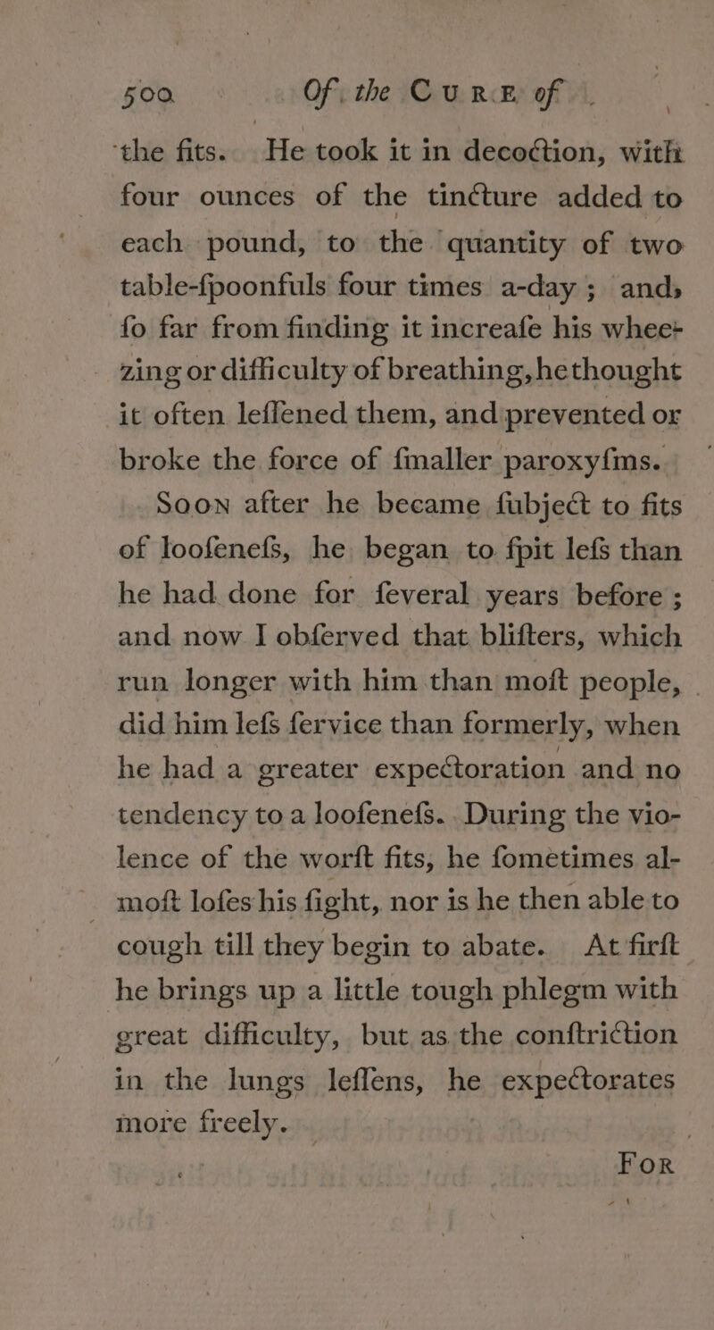 ‘the fits. He took it in decoction, with four ounces of the tin¢ture added to each pound, to the quantity of two table-fpoonfuls four times a-day ; ands» fo far from finding it increafe his whee-+ zing or difficulty of breathing, he thought it often leffened them, andiprevented or broke the force of fmaller paroxyfms. SOON after he became fubjec to fits of loofenefs, he began to fit lefs than he had. done for feveral years before ; and. now J obferved that blifters, which run longer with him than moft people, - did him lefs fervice than formerly, when he had a greater expectoration and no tendency to a loofenefs. .During the vio- lence of the worft fits, he fometimes al- ~ moft lofes his fight, nor is he then able to cough till they begin to abate. At firft he brings up a little tough phlegm with great difficulty, but as the conftriction in the lungs leflens, he expectorates more freely. | For