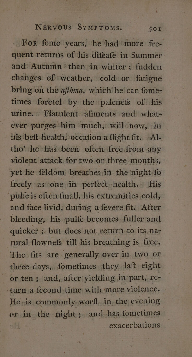 For fome years, he had‘more fre- quent returns of ‘his difeafe in Summer and Autumn *than dn winter ; fudden changes: of ‘weather, cold or fatigue bring on the afthma, which he can fome- times foretel by the: palenefs of his urine. Flatulent aliments and what- ever purges him much,’ will now, in his beft health, occafion a flight fit. »Al- tho’? he has been often: free from any widlent attack for two or three months, yet he feldom = breathes;in the‘night:fo freely as one ih perfect health. His pulfe is often fmall, his extremities cold, and face livid, during a fevere fit. After bleeding, his —pulfe becomes. fuller and quicker ;. but does not return to its.na- tural flownefs till his breathing is free. The fits are generally, over in two or three days, fometimes they Jaft eight or ten; and, after yielding in’ part, re- ‘turn a fecond time with more violence. He is commonly. worft in, the evening er in the night; and has fometimes . exacerbations \