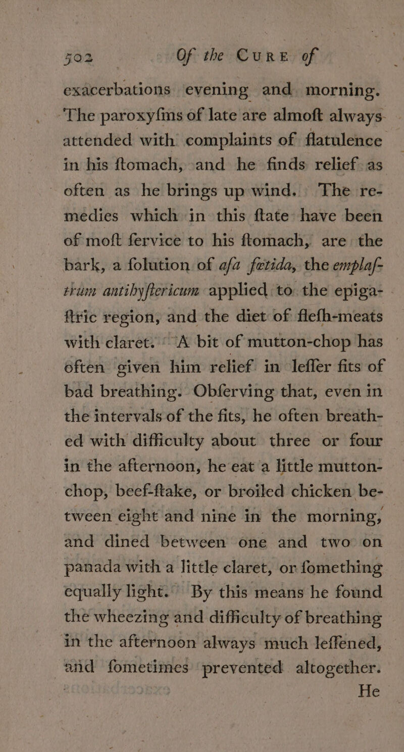 exacerbations evening and. morning. The paroxyfins of late are almoft always- attended with’ complaints of flatulence in his ftomach, and he finds relief as often as he brings up wind. The re- medies which in this ftate have been of moft fervice to his ftomach, are the bark, a folution of a/a fetida, the emplaf- trum antibyftericum applied to. the epiga- ftric region, and the diet of flefh-meats with claret. ‘A bit of mutton-chop has often given him relief in leffer fits of bad breathing. Obferving that, even in the intervals of the fits, he often breath- ed with difficulty about three or four in the afternoon, he eat a little mutton- chop, beef-ftake, or broiled chicken be- tween eight and nine in the morning, and dined between one and two on panada with a little claret, or fomething equally light.” By this means he found the wheezing and difficulty of breathing in the afternoon always much leffened, and fometimes prevented altogether. He