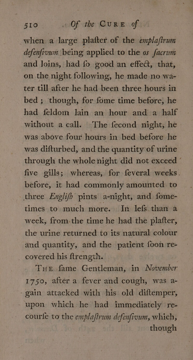 when a large plafter of the emplaftrum defenfivum being applied to the os facrum and loins, had fo good an effect, that, on the night following, he made no wa- ter till after he had been three hours in bed ; though, for fome time before, he had feldom lain an hour and a half without a call. The fecond night, he » was above four hours in bed before he was difturbed, and the quantity of urine through the whole night did not exceed ° five gills; whereas, for feveral weeks. before, it had commonly amounted to three Englifh pints a-night, and fome- times to much more. In lefs than a week, from. the time he had the plafter, the urine returned to its natural colour and quantity, and the patient foon re- covered his ftrength. | THe fame Gentleman, in November 1750, after a fever and cough, was a- -gain attacked with his old diftemper, - upon which he had immediately re- courfe to the emplajtrum defenfivum, which, | though