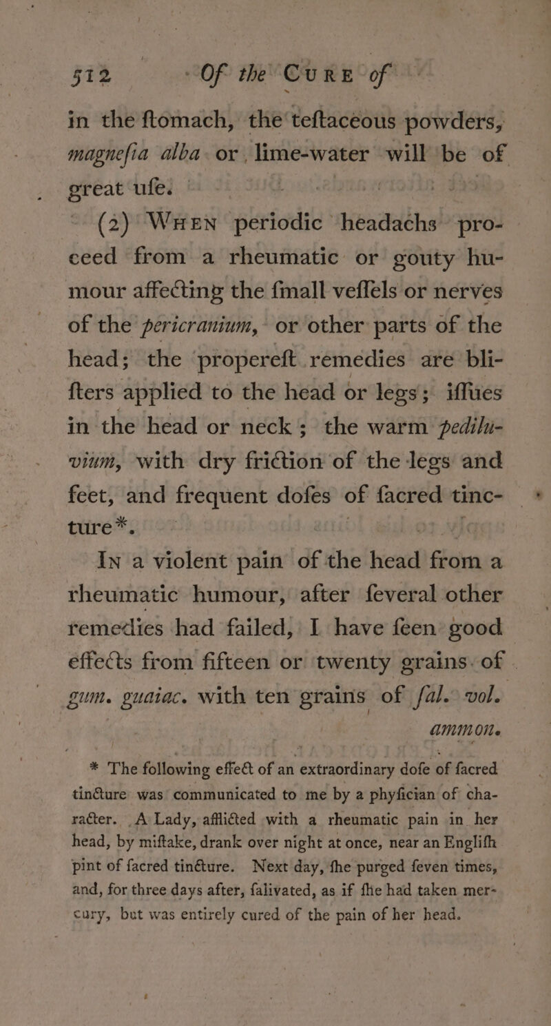 in the ftomach, the teftaceous powders, magnefia alba. or, lime-water will be of | “te ufe. (2) Wen periodic headachs pro- ceed from a rheumatic or gouty hu- mour affecting the fmall veflels or nerves of the pericranium, or other parts of the head; the ‘propereft. remedies are bli- fters applied to the head or legs; iffues in the head or neck; the warm pedilu- vium, with dry friction of the legs and feet, and frequent dofes 7 facred tinc- ture*. In a violent pain of the head Gtien a rheumatic humour, after feveral other remedies had failed, 1 have feen good effects from fifteen or twenty grains. of . gum. guaiac, with ten grains of fal. vol. amMOMe * The following effeét of an extraordinary dofe &lt;6 facred. tinture was communicated to me by a phyfician of cha- racter. A Lady, afflicted with a rheumatic pain in_ her head, by miftake, drank over night at once, near an Englifh pint of facred tinfture. Next day, fhe purged feven times, and, for three days after, falivated, as if fe had taken mer- cury, but was entirely cured of the pain of her head.