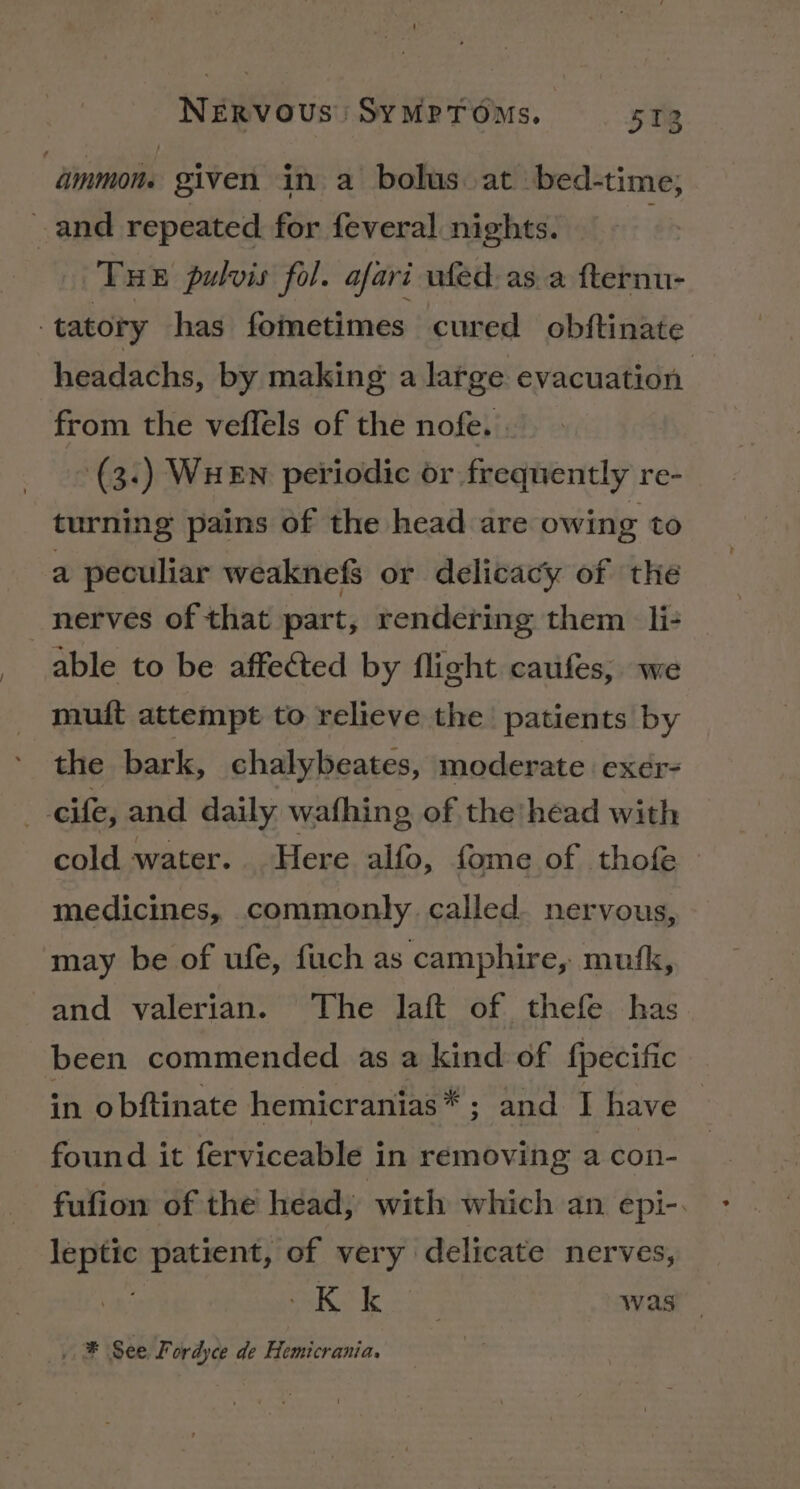 “dinmon. given in a bolus. at bed-time; and repeated for feveral nights. THE pulvis fol. afari ufed asa fternu- . tatory has fometimes cured obftinate headachs, by making a large evacuation from the veflels of the nofe. | (3:) WHEN periodic or frequently re- turning pains of the head are owing to a peculiar weaknefs or delicacy of the nerves of that part, rendering them li- able to be affected by flight caufes, we muit attempt to relieve the patients by the bark, chalybeates, moderate exer- cife, and daily wafhing of the’head with cold water. Here alfo, fome of thofe medicines, commonly called. nervous, may be of ufe, fuch as camphire, mufk, and valerian. The laft of thefe has been commended as a kind of {pecific in obftinate hemicranias* ; and I have found it ferviceable in removing a con- fufion of the head, with which an epi-. leptic patient, of very delicate nerves, Ke ie os was . ® See Fordyce de Hemicrania.