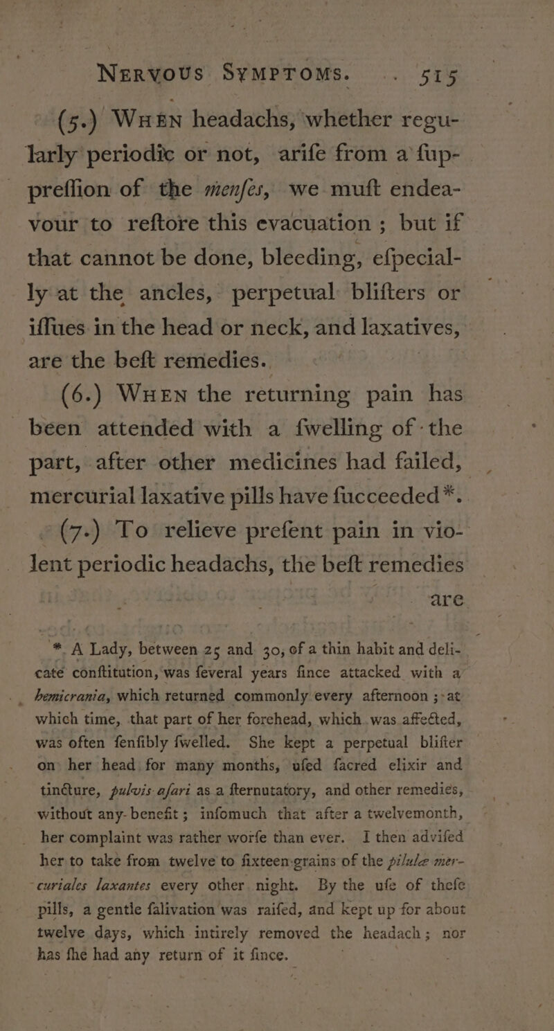 (5.) Wu £n headachs, ‘whether regu- larly periodic or not, arife from a fup-_ preffion of the menfes, we muft endea- vour to reftore this evacuation ; but if that cannot be done, bleeding, efpecial- ly at the ancles, perpetual: blifters or iffues in the head or neck, and Tatty Os are the beft remedies. (6.) WuHeEn the returning pain has been attended with a {welling of the part, after other medicines had failed, mercurial laxative pills have fucceeded*. -(7-) To relieve prefent pain in vio- lent periodic headachs, the beft remedies are bes’ Lady, between 25 and. 30, of a thin habit and deli- cate conftitution, was feveral years fince attacked with a _ hemicrania, which returned commonly every afternoon ;&gt;at which time, that part of her forehead, which was affected, was often fenfibly fwelled. She kept a perpetual blifier on her head. for many months, ufed facred elixir and tin@ure, pulvis afari as a fternutatory, and other remedies, without any-benefit; infomuch that after a twelvemonth, her complaint was rather worfe than ever. I then advifed her to take from twelve’ to fixteen-grains of the pilule mer- ~curtales laxantes every other night. By the ufe of thefe pills, a gentle falivation was raifed, and kept up for about twelve days, which intirely removed the headach; nor has fhe had any return of it fince.