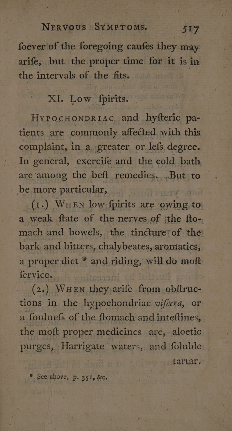 foever of the foregoing caufes they may arife, but the proper time for it is in the intervals of the fits. XI. Low fpirits. | HyPocHoNnpRiac, and hyfteric pa- tients are commonly affected with this 3 complaint, i in a. greater. or lef. degree. In general, exercife and the cold bath are among the beft remedies. , But to _ be more particular, | ce a .(1.) WueEn low fpirits are owing to; a weak ftate of the nerves of ithe fto-. mach and bowels, the tincturetof the’ bark. and bitters, chalybeates, aromatics, a proper diet * and riding, will do moe fervice.., | (2. ) WueEn they arife from obftruc- tions in. the hypochondriac vifcera, or a foulnefs of the ftomach and inteftines, the moft proper medicines are, aloetic purges, Harrigate . waters, and foluble | tartar, ¥. See above, p 351, &amp;c.