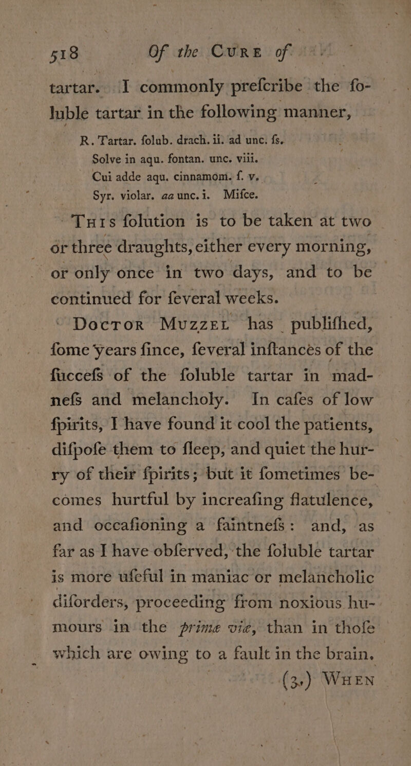 tartares:{] commonly prefcribe | che fo- luble tartar in the following manner, — R. Tartar. folub. drach. ii. ad unc. fs. Solve in aqu. fontan. unc. vili. ~ Cui adde aqu. cinnamom. f. vy, Syr. violar. aaunc.i. Mice. -Turs folution is to be taken at two or three draughts, either every morning, or “Ouly once in two days, and to be continued for feveral weeks. Docror Mvuzzet has _ publifhed, fuccefS of the foluble tartar in mad- nefs and melancholy. In cafes of low fpirits, I have found it cool the patients, difpofe them to fleep, and quiet the hur- ry of their fpirits; but it fometimes be- comes hurtful by increafing flatulence, and occafioning a faintnefS: and, as far as I have obferved, the foluble tartar is more ufeful in maniac or melancholic diforders, pr oceeding from noxious hu-- mours in the rime vie, than in thofe which are owing to a fault in the brain, - (3) Wu EN