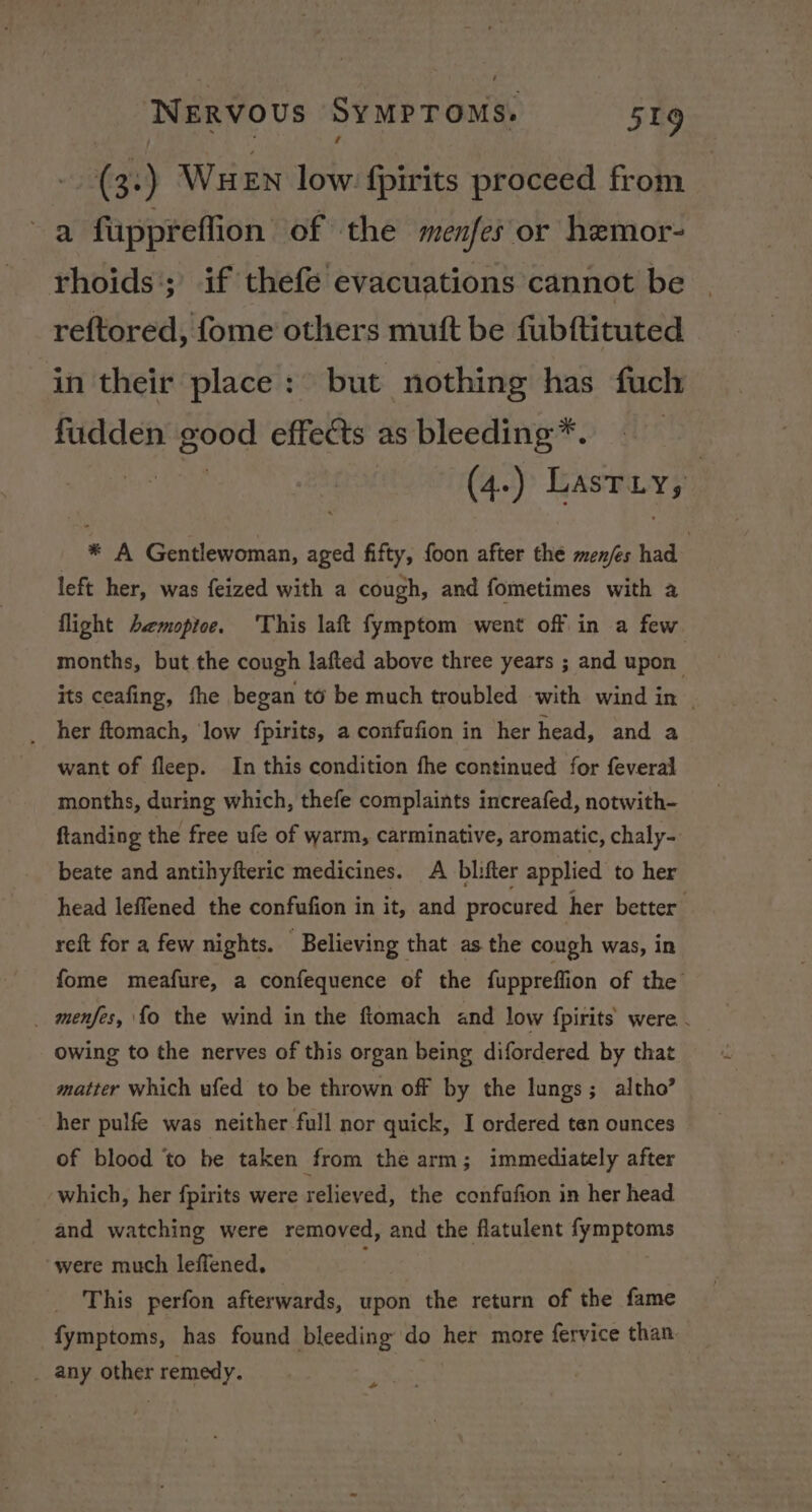 (3:) WueEn low {pirits proceed from a fuppreflion of the menfes or hemor- rhoids:; if thefe evacuations cannot be reftored, fome others mutt be fubftituted in their place: but nothing has fuch fudden good effects as bleeding*. (4.) Lastiy; | * A Gentlewoman, aged fifty, foon after the men/es had left her, was feized with a cough, and fometimes with a flight Aemopice. ‘This laft fymptom went off in a few months, but the cough lafted above three years ; and upon its ceafing, fhe began to be much troubled with wind in _ her ftomach, ‘low fpirits, a confufion in her head, and a want of fleep. In this condition fhe continued for feveral months, during which, thefe complaints increafed, notwith- ftanding the free ufe of warm, carminative, aromatic, chaly- beate and antihyfteric medicines. A blifter applied to her head leffened the confufion in it, and procured her better reft for a few nights. Believing that as the cough was, in fome meafure, a confequence of the fuppreffion of the _ menfes, fo the wind in the ftomach and low {pirits were . Owing to the nerves of this organ being difordered by that matter which ufed to be thrown off by the lungs; altho’ her pulfe was neither full nor quick, I ordered ten ounces of blood to be taken from the arm; immediately after which, her fpirits were relieved, the confafion in her head and watching were removed, and the flatulent fymptoms were much leffened. This perfon afterwards, upon the return of the fame fymptoms, has found bleeding do her more fervice than. _ any other r remedy. +