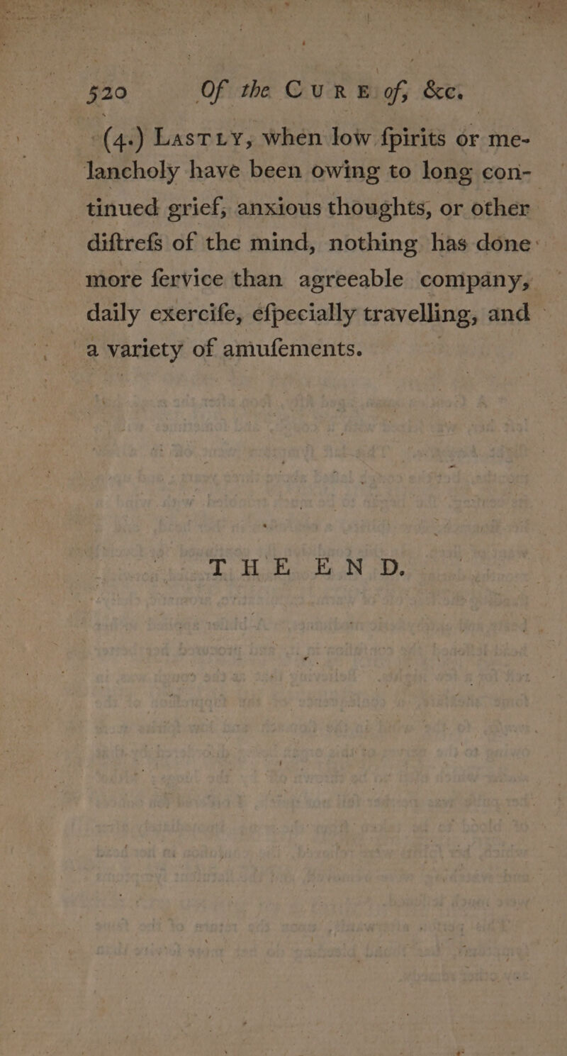 -(4.) Lastiy, when low fpirits or me- lancholy have been owing to long con- tinued grief; anxious thoughts, or other diftrefs of the mind, nothing has done: more fervice than agreeable company, daily exercife, efpecially travelling, and — a variety of amufements. | TH Pe Fa ND.