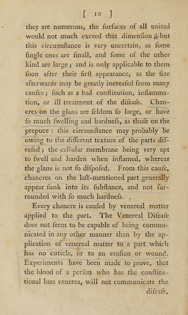 they are numerous, the furfaces of all united would not much exceed that dimenlion ^-but this circumftance is very uncertain, as fome fingle ones are fmall, and fome of the other kind are large; and is only applicable to them foon after their firft appearance, as the fize afterwards may be greatly increafed from many caufes 5 fuch as a bad con dilution, inflamma¬ tion, or ill treatment of the difeafe. Chan¬ cres on the glans are feldom fo large, or have fo much fwelling and hardnefs, as thofe on the prepuce : this circumftance may probably be owing to the different texture of the parts dif- eafed ; the cellular membrane being very apt to fwell and harden when inflamed, whereas the glans is not fo difpofed. From this caufe, chancres on the laft-mentioned part generally appear funk into its fubftance, and not fur- rounded with fo much hardnefs. , Every chancre is caufed by venereal matter applied to the part. The Venereal Difeafe does not feem to be capable of being commu¬ nicated in any other manner than by the ap¬ plication of venereal matter to a part which has no cuticle, or to an erofion or wound. Experiments have been made to prove, that the blood of a perfon who has the conftitm* tional lues venerea, will not communicate the difeafe.