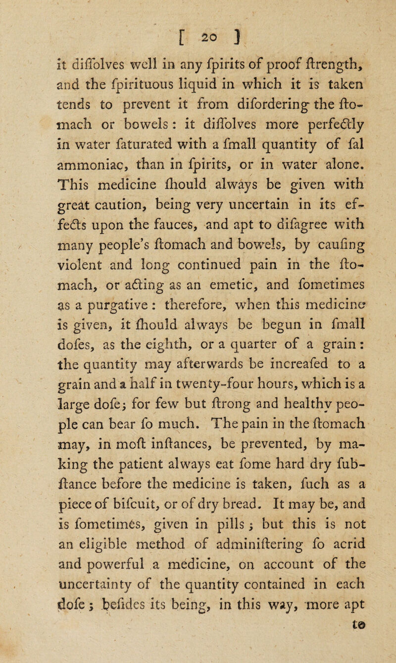 it diflolves well in any fjpirits of proof ftrength, and the fpirituous liquid in which it is taken tends to prevent it from difordering the fto¬ mach or bowels : it diflblves more perfectly in water faturated with a fmall quantity of fal ammoniac* than in fpirits, or in water alone. This medicine fhould always be given with great caution, being very uncertain in its ef¬ fects upon the fauces, and apt to difagree with many people’s ftomach and bowels, by caufing violent and long continued pain in the fto¬ mach, or adding as an emetic, and fometimes as a purgative: therefore, when this medicine is given, it fhould always be begun in fmall dofes, as the eighth, or a quarter of a grain: the quantity may afterwards be increafed to a grain and a half in twenty-four hours, which is a large dofe; for few but ftrong and healthy peo¬ ple can bear fo much. The pain in the ftomach may, in mo ft inftances, be prevented, by ma¬ king the patient always eat feme hard dry fub- ftance before the medicine is taken, fuch as a piece of bifeuit, or of dry bread. It may be, and is fometimes, given in pills; but this is not an eligible method of adminiftering fo acrid and powerful a medicine, on account of the uncertainty of the quantity contained in each dofe; hefldes its being, in this way, more apt t©