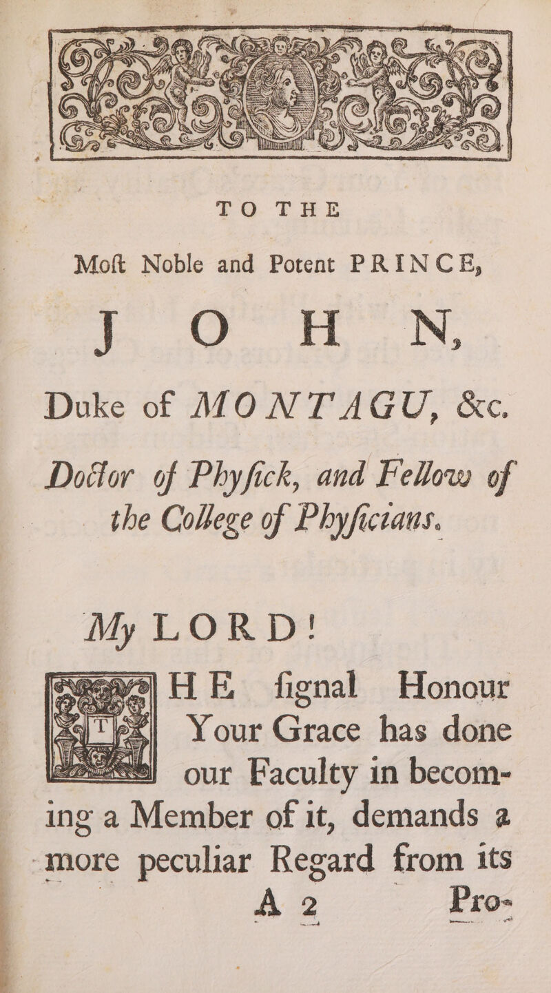 \eaas a Une EN Kan TO THE Mott Noble and Potent PRINC E, J O H. N, Duke of MONTAGU, &amp;c. Dottor of Phyfick, and Fellow of the College of Phyfictaus. My LORD! eee] HE fignal Honour Sq es) Your Com has done gees} our Kaculty in becom- ing a ee of it, demands 2 ‘more peculiar Regard from its Aa — Pro-