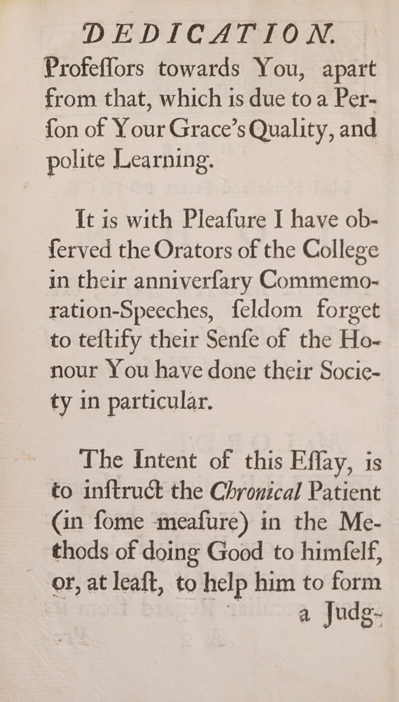 Profeffors towards You, apart from that, which is due toa Per- fon of Your Grace’s Quality, and polite Learning. It is with Pleafure I have ob- ferved the Orators of the College in their anniverfary Commemo- ration-Speeches, feldom forget to teftify their Senfe of the Ho- nour You have done their Socic- ty in particular. The Intent of this Effay, is to inftruct the Chronical Patient (in fome meafure) in the Me- thods of doing Good to himfelf, _ or, at leaft, to help him to form a Judg-