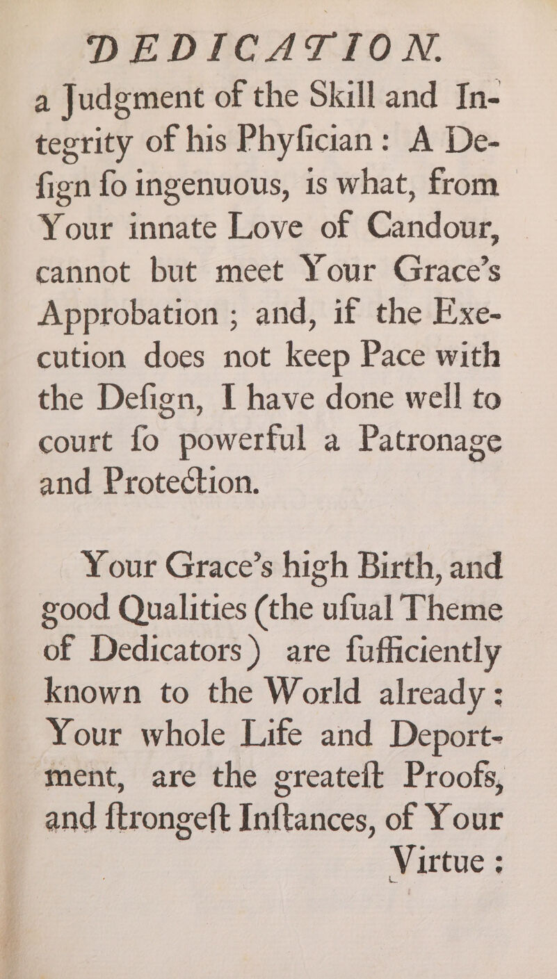 a Judgment of the Skill and In- tegrity of his Phyfician: A De- fign fo ingenuous, is what, from Your innate Love of Candour, — cannot but meet Your Grace’s Approbation ; and, if the Exe- cution does not keep Pace with the Defign, I have done well to — court fo powerful a Patronage and Protection. Your Grace’s high Birth, and good Qualities (the ufual Theme of Dedicators) are fufficiently known to the World already : Your whole Life and Deport- ment, are the greateit Proofs, and {trongeft Inftances, of Your Virtue :