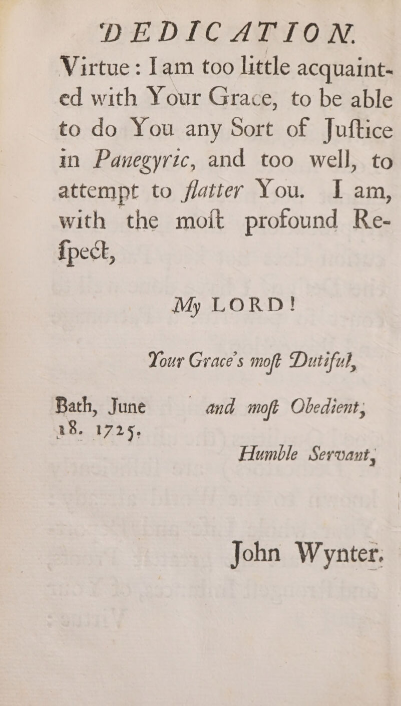 Virtue : Iam too little acquaint- ed with Your Grace, to be able to do You any Sort of Juftice im Panegyric, and too well, to attempt to flattery You. I am, with the mo{t profound Re- {pect, My LORD! Your Grace's moft Dutiful, Bath, June and moft Obedient, 18. 1725. Humble Servant, John Wynter.