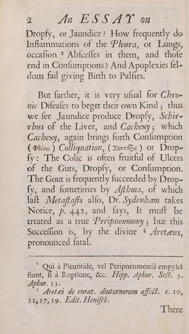 Dropfy, or Jaundice ? How frequently do Inflammations of the Pleura, or Langs, occafion ? Abfceffes in them, and thofe end in Confumptions? And Apoplexies fel- dom fail giving Birth to Palfies. But farther, it is very ufual for Chro- me Difeafes to beget their own Kind ; thus we fee Jaundice produce Drop!fy, Schir- vhus of the Liver, and Cachexy 5 which Cachexy, again brings forth Confumption ( B9fo1c ) Colliquation, ( SuvrfZis ) or Drop- fy: The Colic is often fruitful of Ulcers of the Guts, Dropfy, or Confumption. The Gout is frequently fucceeded by Drop- fy, and fometimes by Afthma, of which laft Metaftafis allo, Dr. Sydenham takes Notice, p. 442, and fays, It muft be treated as a true ‘Peripueumony ; but this Succeffion is, by the divine 3 Areteus, | pronounced fatal. z Qui a Pleuritide, vel Peripneumonia empyici fiunt, fi a Ruptione, &amp;c. Hipp. Aphor. Sed. 5. Apbhor. 15. * Aretai de curat. diuturnorum affect. c. to, 11,17,19. Adit. Henifch. There