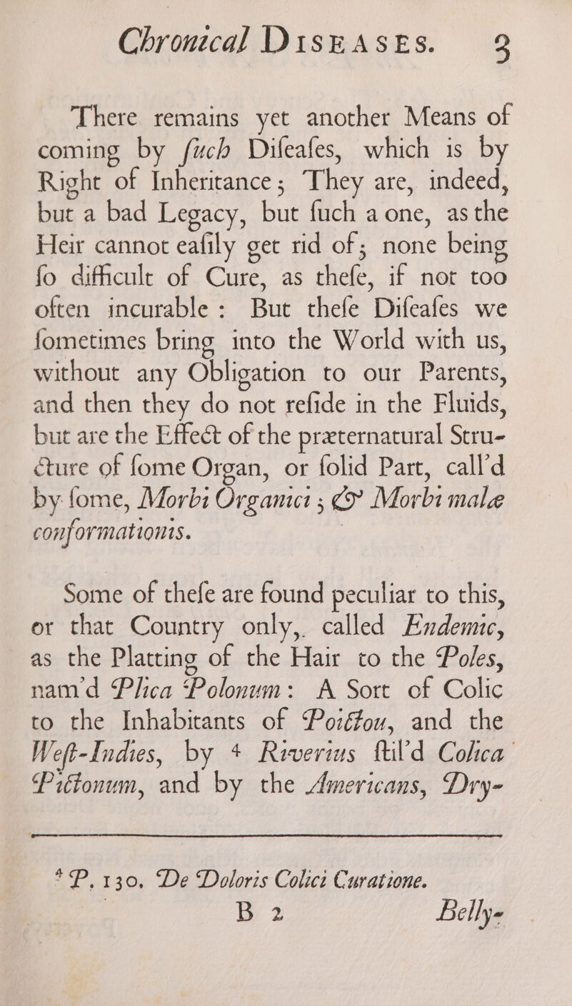 There remains yet another Means of coming by fuch Dileafes, which is by Right of Inheritance; They are, indeed, but a bad Legacy, but fuch a one, as the Heir cannot eafily get rid of; none bein fo difficult of Cure, as thefe, if not too often incurable: But thefe Difeafes we fometimes bring into the World with us, without any Obligation to our Parents, and then they do not refide in the Fluids, but are the Effect of the preternatural Stru- cture of fome Organ, or folid Part, call’d by fome, Morbi Organic 5 Morbi male conformationis. Some of thefe are found peculiar to this, or that Country only, called Endemic, as the Platting of the Hair to the Poles, nam’d Plica Polonum: A Sort of Colic to the Inhabitants of Pozéou, and the Weft-Indies, by + Revers ftild Colca Piftonum, and by the Americans, Dry- *P. 130, De Doloris Colict Curatione.
