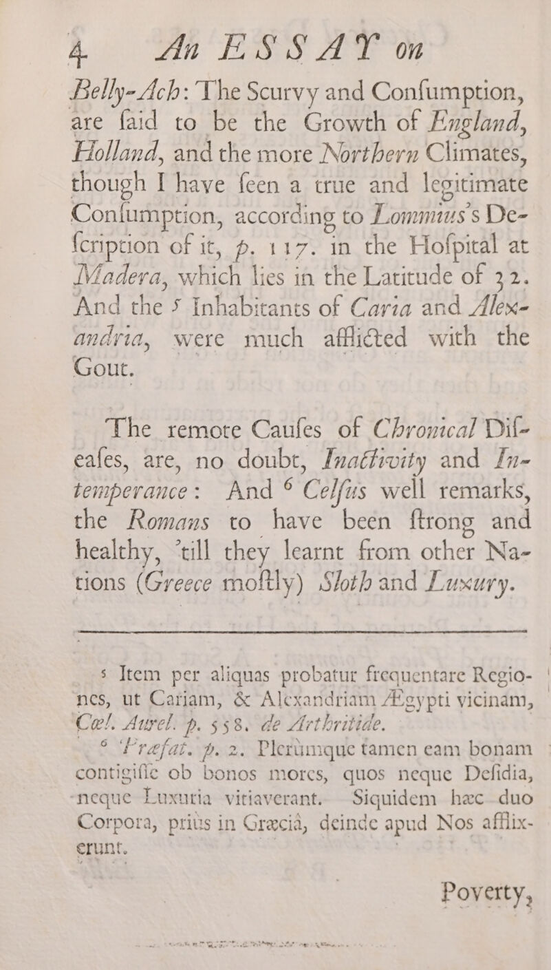 Riis il Lae cee OF Lelly- Ach: The Scurvy and Confumption, are faid to be the Growth of England, Holland, and the more Northern Climates, though I have feen a true and legitimate Conlumption, according to Lommius’s De- {cription of it, p. 117. in the Hofpital at Madera, which lies in the Latitude of 32. And the 5 Inhabitants of Caria and Alex- andvia, were much afflicted with the SUE } re The remote Caufes of Chronical Dil- eafes, are, no doubt, Inaéfivity and In- temperance: And © Celfus well remarks, the Romans to have been ftrong and healthy, ‘till they learnt from other Na- tions (Greece moftly) Sloth and Luxury. s Jtem per aliquas probatur frequentare Regio- nes, ut Cariam, &amp; Alexandriam A’gypti vicinam, Cel. Aurel. p. 558. de Arthritide. 6 contigific ob bonos morcs, quos neque Defidia, ‘neque Luxutia vitiaverant.. Siquidem hec—duo Corpora, pris in Gracia, deinde apud Nos afflix- runt. . Poverty,