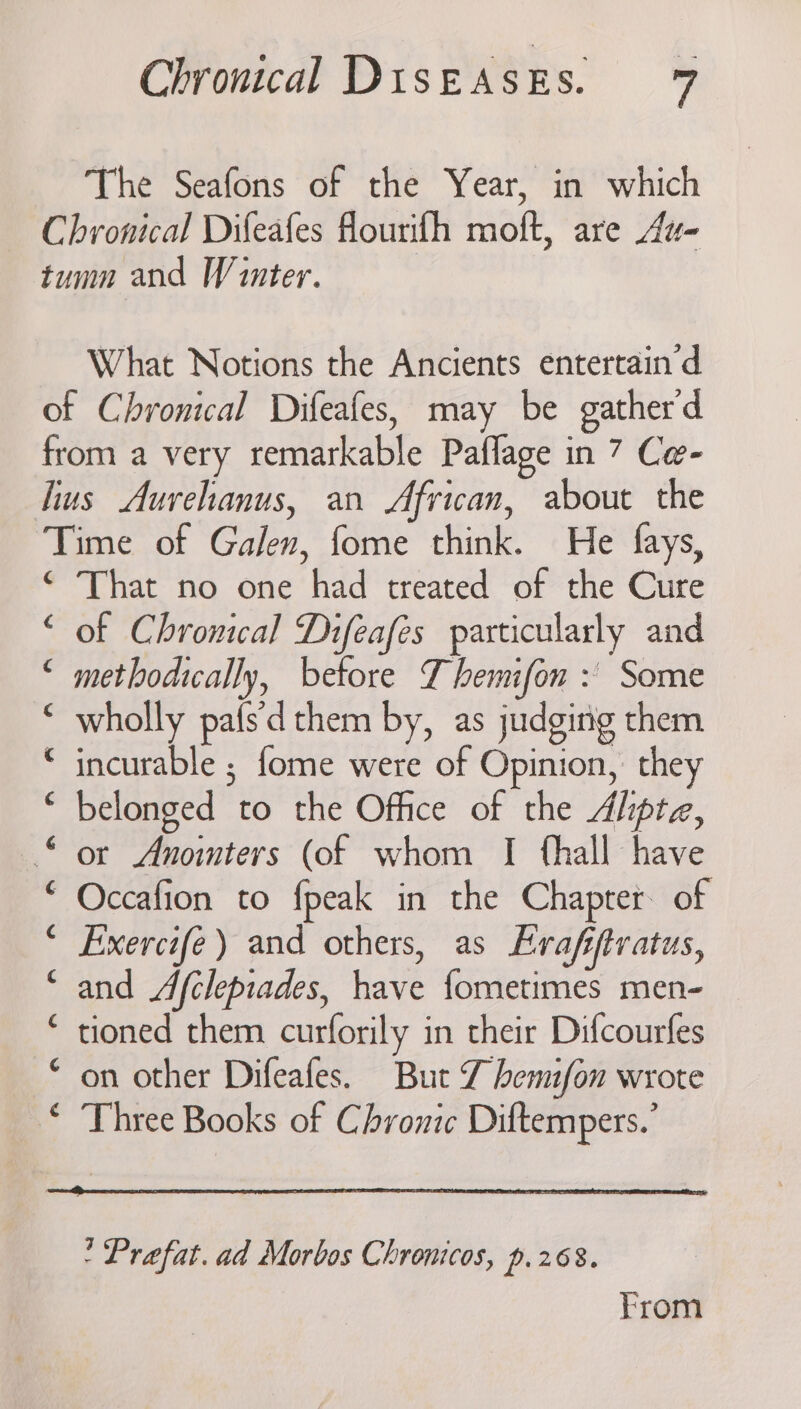 The Seafons of the Year, in which What Notions the Ancients entertain’d Pr en i Te n,n oo Si 2 2 2 Oi a 2 € That no one had treated of the Cure of Chronical Difeafes particularly and methodically, betore Y hemifon : Some wholly pafs'd them by, as judging them incurable ; fome were of Opinion, they belonged to the Office of the Ahpte, or Anomters (of whom I fhall have Occafion to fpeak in the Chapter of Exercife) and others, as Evafijtvatus, and Afclepiades, have fometimes men- tioned them curforily in their Difcourfes on other Difeafes. But Z hemifon wrote Three Books of Chronic Diftempers.’ Prafat.ad Morbos Chronicos, p.268. From