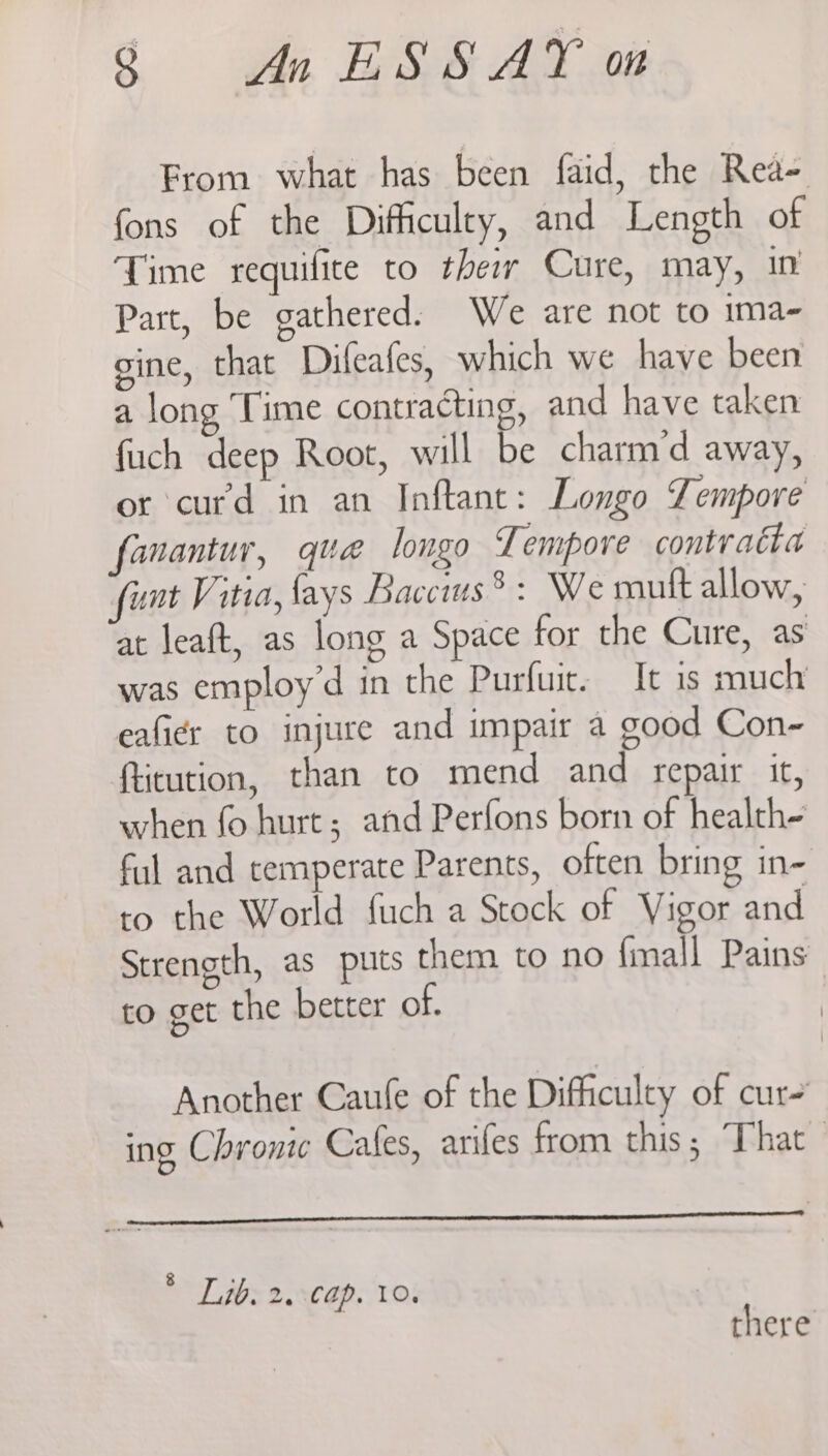 From what has been faid, the Rea- fons of the Difficulty, and Length of Time requifite to ther Cure, may, in Part, be gathered. We are not to 1ma- gine, that Difeafes, which we have been a long ‘Time contracting, and have taken fuch deep Root, will be charm'd away, or curd in an Inftane: Longo Tempore fanantur, que longo Tempore contratta funt Vitia, fays Baccus 8: We mutt allow, at leaft, as long a Space for the Cure, as was employ’d in the Purfuit. It is much eafier to injure and impair a good Con- ficution, than to mend and repair it, when fo hurt; and Perfons born of health- ful and temperate Parents, often bring in- to the World fuch a Stock of Vigor and Strength, as puts them to no {mall Pains to get the better of. Another Caule of the Difficulty of cur ing Chronic Cales, ariles from this; That . Lib. ea Cap. 10,